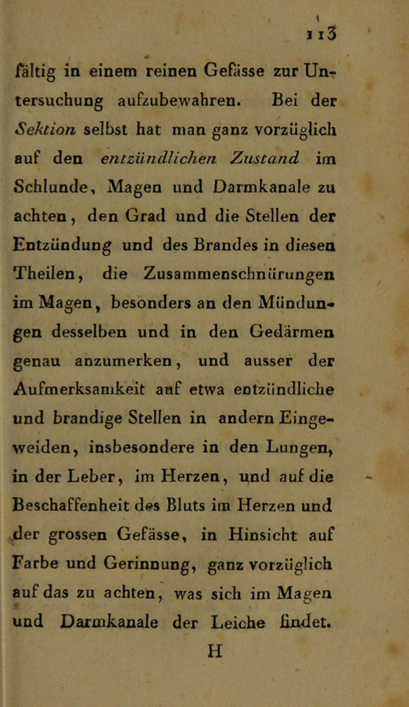 # faltig in einem reinen Gefässe zur Unr tersuchung aufzubewahren. Bei der Sektion selbst hat man ganz vorzüglich auf den entzündlichen Zustand im Schlunde, Magen und Darmkanale zu achten, den Grad und die Stellen der Entzündung und des Brandes in diesen Theilen, die Zusammenschnürungen im Magen, besonders an den Mündun« gen desselben und in den Gedärmen genau anzumerken, und ausser der Aufmerksamkeit auf etwa entzündliche und brandige Stellen in andern Einge- weiden, insbesondere in den Lungen, in der Leber, im Herzen, und auf die Beschaffenheit des Bluts im Herzen und der grossen Gefässe, in Hinsicht auf Farbe und Gerinnung, ganz vorzüglich auf das zu achten, was sich im Magen und Darmkanale der Leiche findet. H