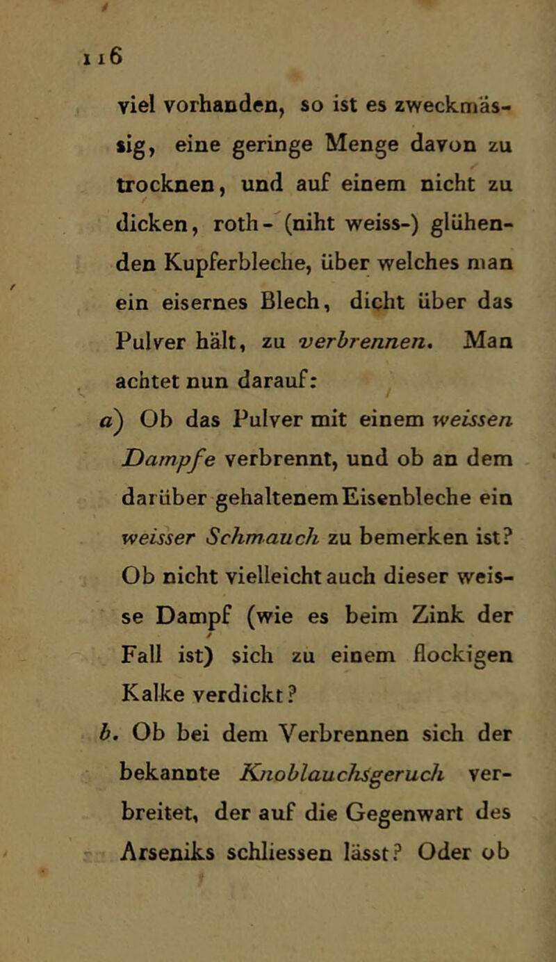 viel vorhanden, so ist es zweckmäs- sig, eine geringe Menge davon zu trocknen, und auf einem nicht zu dicken, roth-(niht weiss-) glühen- den Kupferbleche, über welches man ein eisernes Blech, dicht über das Pulver hält, zu verbrennen. Man achtet nun darauf: a) Ob das Pulver mit einem weissen Dampfe verbrennt, und ob an dem darüber gehaltenem Eisenbleche ein weisser Schmauch zu bemerken ist? Ob nicht vielleichtauch dieser weis- se Dampf (wie es beim Zink der / Fall ist) sich zu einem flockigen Kalke verdickt? h. Ob bei dem Verbrennen sich der bekannte Knoblauchsgeruch ver- breitet, der auf die Gegenwart des Arseniks schliessen lässt? Oder ob