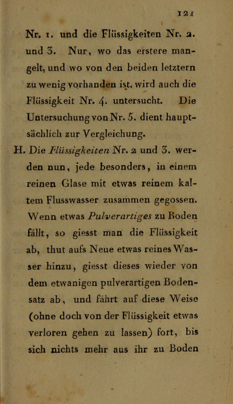 12X Nr. I. und die Flüssigkeiten Nr. a. und 3. Nur, wo das erstere man- gelt, und wo von den beiden letztem zu wenig vorhanden ist, wird auch die Flüssigkeit Nr. 4- untersucht. Die Untersuchung vonNr. 5. dient haupt- sächlich zur Vergleichung. H. Die Müssigkeicen Nr. z und 3. wer- den nun, jede besonders, in einem reinen Glase mit etwas reinem kal- tem Flusswasser zusammen gegossen. Wenn etwas Pulverartiges zu Boden fällt, so giesst man die Flüssigkeit ab, thut aufs Neue etwas reines Was- ser hinzu, giesst dieses wieder von dem etwanigen pulverartigen Boden- satz ab, und fährt auf diese Weise (ohne doch von der Flüssigkeit etwas verloren gehen zu lassen) fort, bis sich nichts mehr aus ihr zu Boden