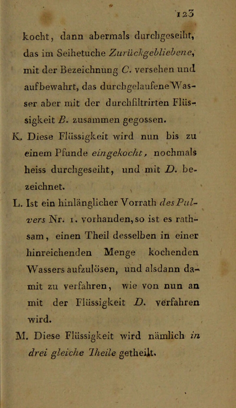 'laS s kocht, dann abermals durchgeseihr, das im Seihetuche Zuriichgehliebene^ mit der Bezeichnung C. versehen und aufbewahrt, das durchgelaufene Was- ser aber mit der durchfiltrirten Flüs- sigkeit B. zusammen gegossen. K. Diese Flüssigkeit wird nun bis zu einem Pfunde eingekocht, nochmals heiss durchgeseiht, und mit JD. be- zeichnet. ^ L. Ist ein hinlänglicher Vorrath des Pul- vers Nr. I. vorhanden, so ist es rath- sam, einen Theil desselben in einer hinreichenden Menge kochenden Wassers aufzulösen, und alsdann da- mit zu verfahren, wie von nun an mit der Flüssigkeit D. verfahren wird. M. Diese Flüssigkeit wird nämlich in drei gleiche Jheile getheiit.