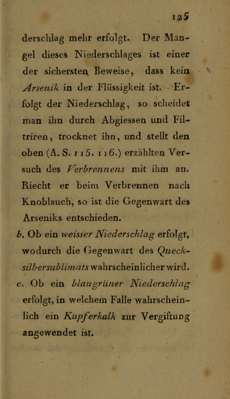 derschlag mehr erfolgt. Der Man- gel dieses Niederschlages ist einer der sicherster^ Beweise, dass kein Arsenik in der Flüssigkeit ist. • Er- folgt der Niederschlag, so scheidet man ihn durch Abgiessen und Fil- triren, trocknet ihn, und stellt den oben (A. S. r i5. 116.) erzählten Ver- such des Verbrennens mit ihm an. Riecht er beim Verbrennen nach Knoblauch, so ist die Gegenwart des Arseniks entschieden. / b. Ob ein weisser Niederschlag erfolgt, wodurch die Gegenwart des Queck- silber Sublimats wahrscheinlicher wird. c. Ob ein blaugrüner Niederschlag erfolgt, in welchem Falle wahrschein- lich ein Kupferkalk zur Vergiftung angewendet ist.