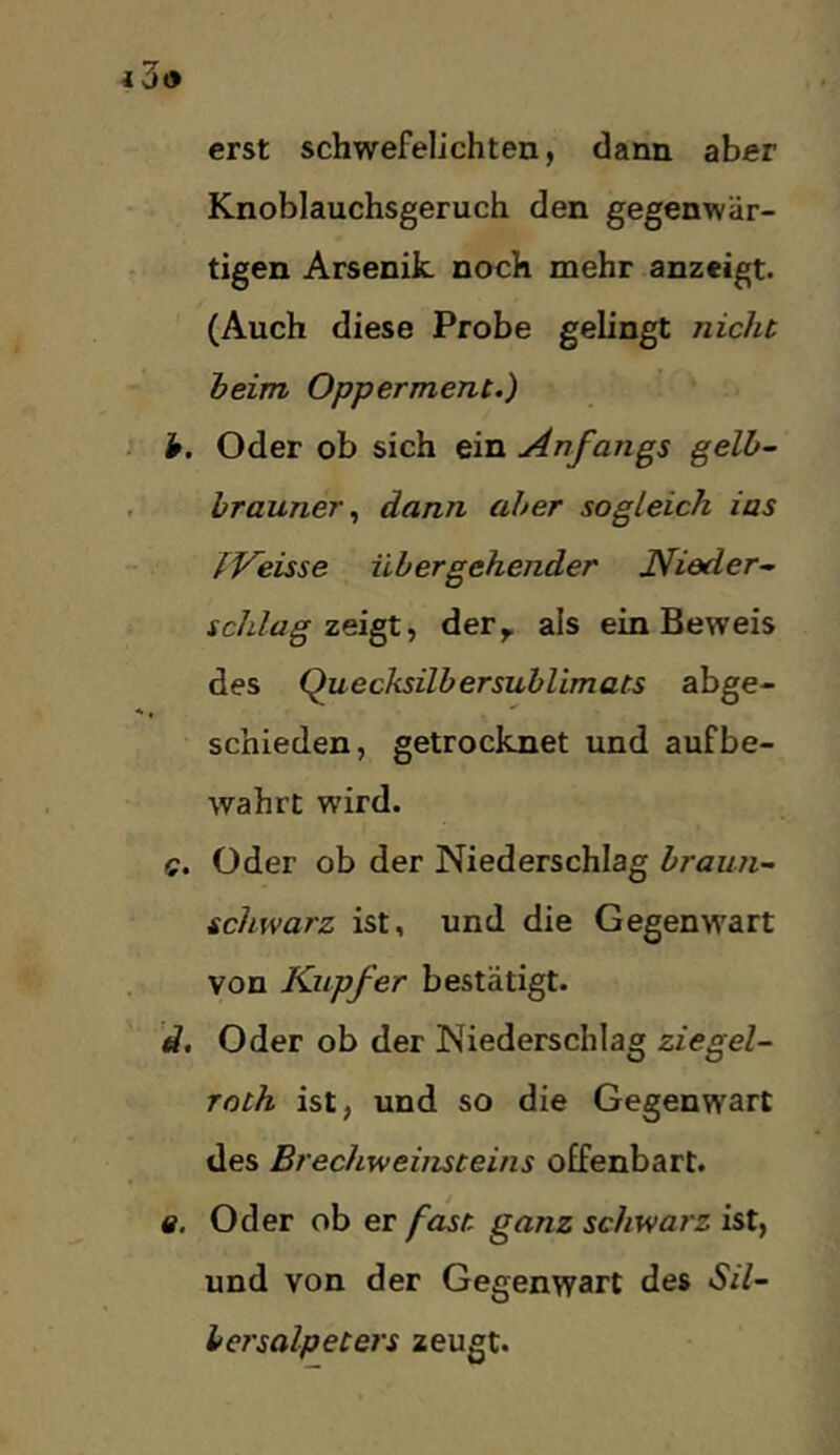 erst schwefelichten, dann aber Knoblauchsgeruch den gegenwär- tigen Arsenik noch mehr anzcigt. (Auch diese Probe gelingt nicht, heim Opperment.) h. Oder ob sich ein Anfangs gelb- brauner.^ dann aber sogleich ias fVeisse übergehender Nieder- schlag zeigt., dery als ein Beweis des Quecksilbersublimats abge- schieden, getrocknet und auf be- wahrt wird. c. Oder ob der Niederschlag braun- schwarz ist, und die Gegenwart von Kupfer bestätigt. ’d, Oder ob der Niederschlag ziegel- roth ist, und so die Gegenwart des Brechweiiuteins offenbart. «. Oder ob er fast, ganz schwarz ist, und von der Gegenwart des Sil- bersalpeters zeugt.