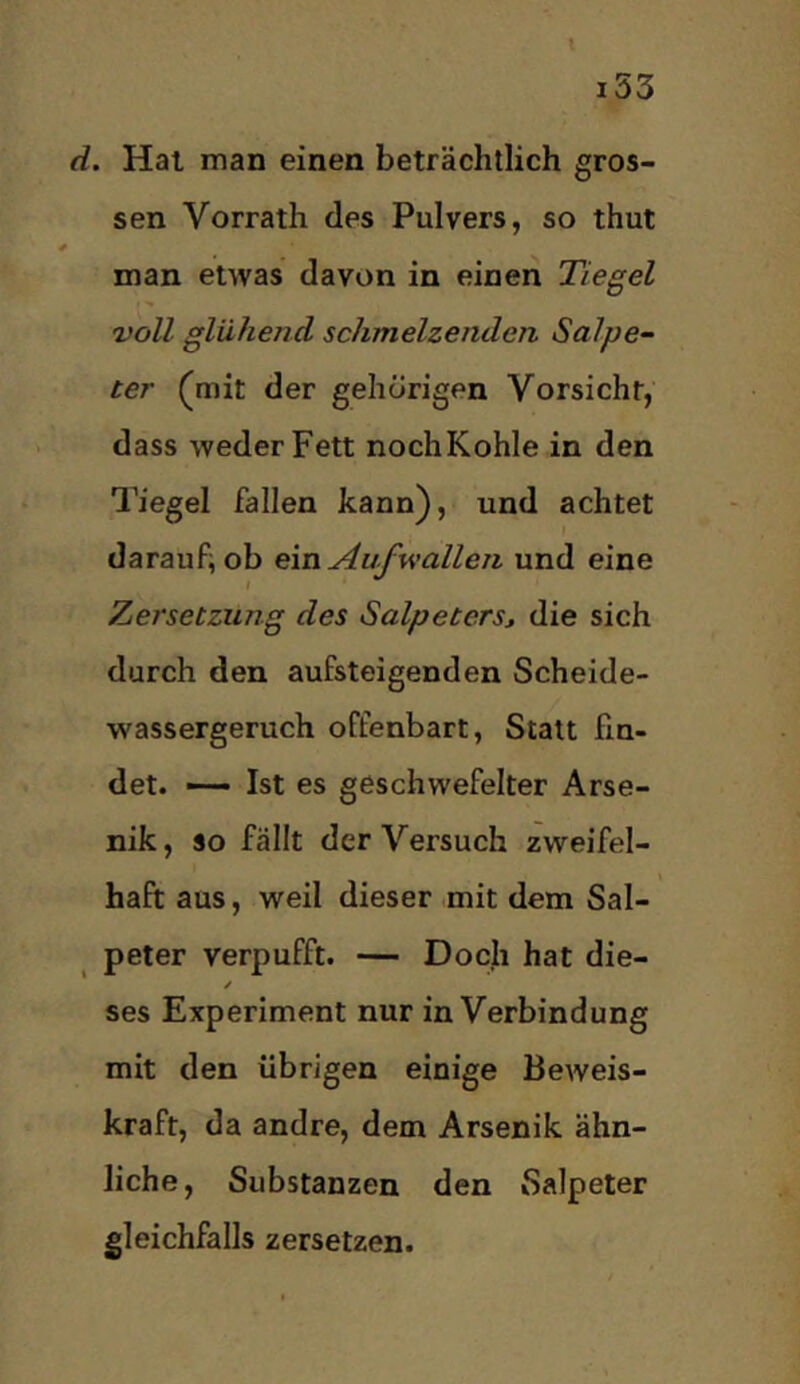 t i53 d. Hai man einen beträchtlich gros- sen Vorrath des Pulvers, so thut man etwas davon in einen Tiegel voll glühend schmelzenden, Salpe- ter (^mit der gehörigen Vorsicht, dass weder Fett nochKohle in den Tiegel fallen kann), und achtet daraufiob em Aufwallen und eine Tiersetzung des Salpeters» die sich durch den aufsteigenden Scheide- wassergeruch offenbart. Statt fin- det. — Ist es geschwefelter Arse- nik, so fällt der Versuch zweifel- haft aus, weil dieser mit dem Sal- peter verpufft. — Doch hat die- / ses Experiment nur in Verbindung mit den übrigen einige Beweis- kraft, da andre, dem Arsenik ähn- liche, Substanzen den Salpeter gleichfalls zersetzen.