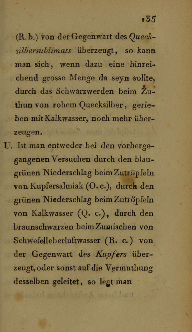 (R.b,) ’von der Gegenwart des Quec/c- silbersublimats überzeugt, so kann man sich, wenn dazu eine hinrei- chend grosse Menge da seyn sollte, durch das Schwarzwerden beim i]u- thun von rohem Quecksilber, gerie- ben mit Kalkwasser, noch mehr über- zeugen. U. Ist man entweder bei den vorherge- gangenen Versuchen durch den blau- grünen Niederschlag beimZutrüpfeln von Kupfersalmiak (O. c.), durch den grünen Niederschlag beimZutrüpfeln von Kalkwasser (Q. c.), durch den braunschwarzen beim Zumischen von Schwefelleberluftwasser (R. c.) von der Gegenwart des Kupfers über- zeugt, oder sonst auf die Vermuthung desselben geleitet, so legt man