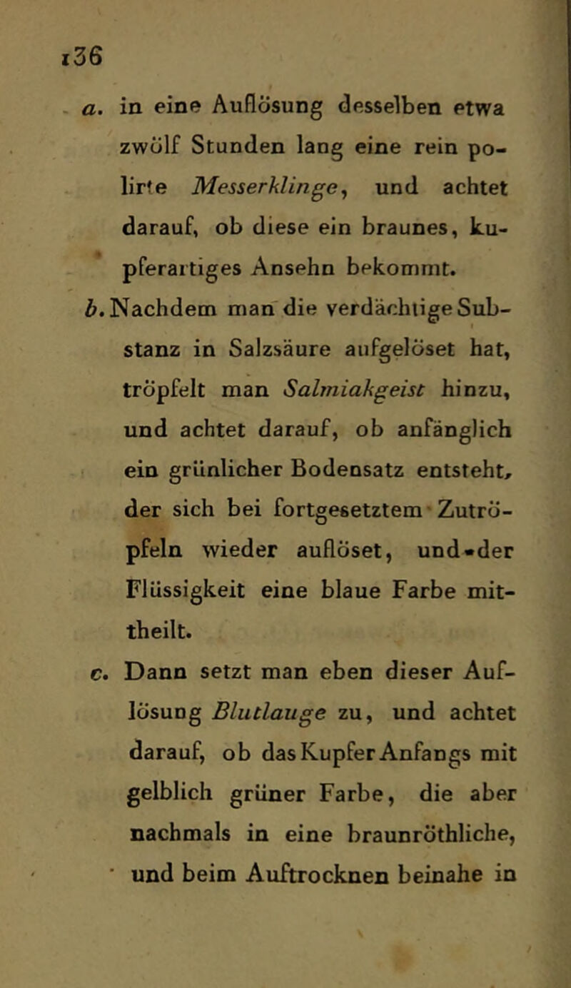 . a. in eine Auflösung desselben etwa zwölf Stunden lang eine rein po- lir?e Messerklinge^ und achtet darauf, ob diese ein braunes, ku- pferaitiges Ansehn bekommt. Nachdem man die verdächtige Sub- stanz in Salzsäure aufgelöset hat, tröpfelt man Salmiakgeist hinzu, und achtet darauf, ob anfänglich ein grünlicher Bodensatz entsteht, der sich bei fortgesetztem'Zutrö- pfeln wieder auflöset, und «der Flüssigkeit eine blaue Farbe mit- theilt. c. Dann setzt man eben dieser Auf- lösung Blutlauge zu, und achtet darauf, ob das Kupfer Anfangs mit gelblich grüner Farbe, die aber nachmals in eine braunröthliche, ■ und beim Auftrocknen beinahe in