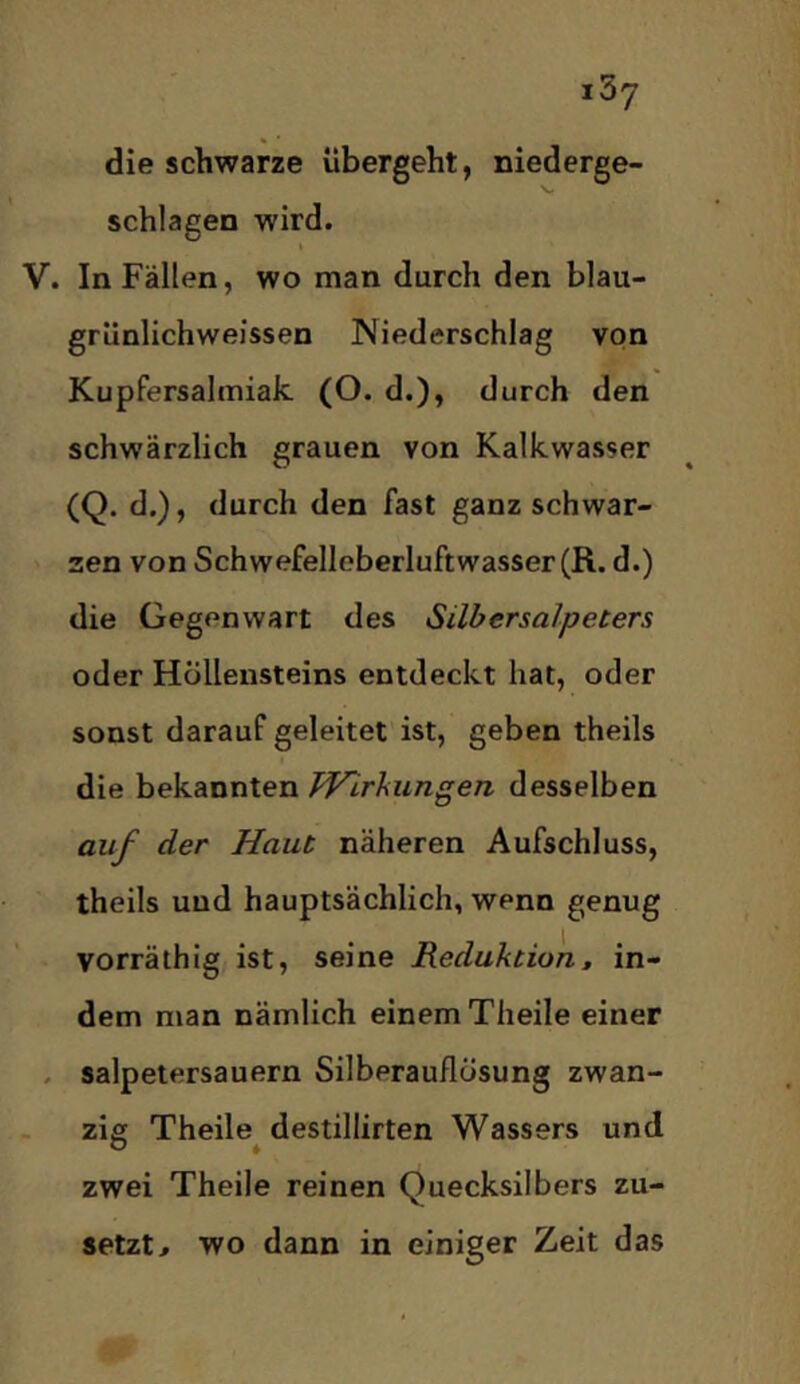 die schwarze übergeht, niederge- schlagen wird. « V. In Fällen, wo man durch den blau- grünlichweissen Niederschlag von Kupfersalmiak (O. d.), durch den schwärzlich grauen von Kalkwasser (Q. d.), durch den fast ganz schwar- zen von Schwefelloberluftwasser(R. d.) die Gegenwart des Silbersalpeters oder Höllensteins entdeckt hat, oder sonst darauf geleitet ist, geben theils die bekannten Pp^irkimgen desselben auf der Haut näheren Aufschluss, theils uud hauptsächlich, wenn genug vorräthig ist, seine Reduktion, in- dem man nämlich einem Theile einer . salpetersauern Silberauflösung zwan- zig Theile^ destillirten Wassers und zwei Theile reinen Quecksilbers zu- setzt ^ wo dann in einiger Zeit das