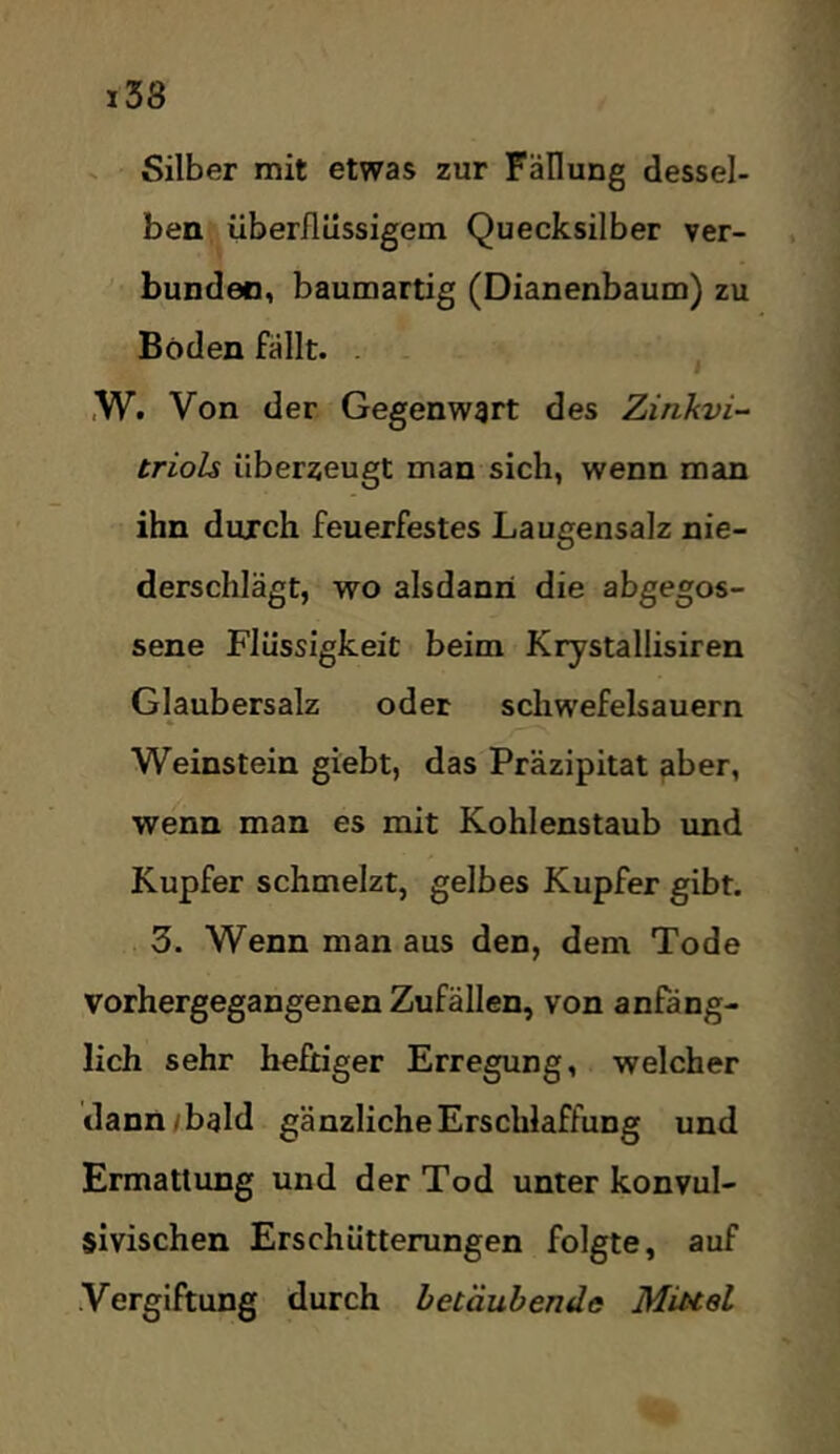 ^ Silber mit etwas zur Fällung dessel- ben überflüssigem Quecksilber ver- bunden, baumartig (Dianenbaum) zu Böden fällt. . . ^ ,W. Von der Gegenwart des Zinkvi-- triols überzeugt man sich, wenn man ihn durch feuerfestes Laugensalz nie- derschlägt, wo alsdann die abgegos- sene Flüssigkeit beim Krystallisiren Glaubersalz oder schwefelsauern Weinstein giebt, das Präzipitat aber, wenn man es mit Kohlenstaub und Kupfer schmelzt, gelbes Kupfer gibt. 3. Wenn man aus den, dem Tode vorhergegangenen Zufällen, von anfäng- lich sehr heftiger Erregung, welcher dann/bald gänzliche Erschlaffung und Ermattung und der Tod unter konvul- sivischen Erschütterungen folgte, auf Vergiftung durch betäubende Miuel