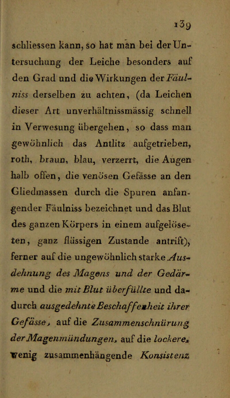 schllessen Kann, so hat man bei der Un- tersuchung der Leiche besonders auf den Grad und die Wirkungen dievFäul- niss derselben zu achten, (da Leichen dieser Art unverhältnissmässig schnell in Verwesung übergehen, so dass man gewöhnlich das Antlitz aufgetrieben, roth, braun, blau, verzerrt, die Augen halb offen, die venösen Gefässe an den Gliedmassen durch die Spuren anfan- gender Fäulniss bezeichnet und das Blut des ganzen Körpers in einem aufgelöse- ten, ganz flüssigen Zustande antrift), ferner auf die ungewöhnlich starke dehnung des Magens und der Gedär- me und die mit Blut überfüllte und da- durch ausgedehnte Beschaff emheit ihrer Gefässe^ auf die Zusammenschnürung der Magenmündungen» auf die lockere» Venig zusammenhängende Konsistenz