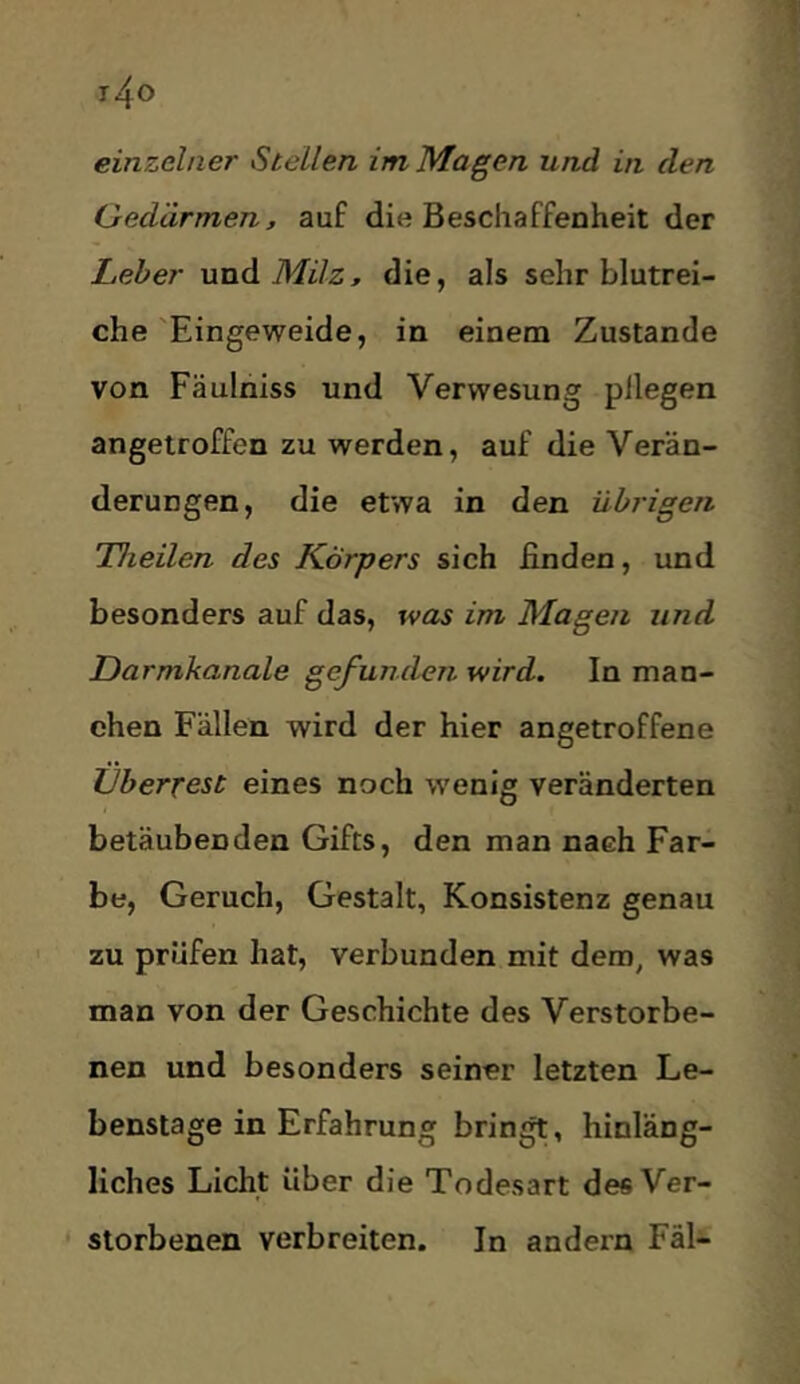 einzelner Stellen im Magen und in den Gedärmen, auf die Beschaffenheit der Leber und Mi72, die, als sehr blutrei- che'Eingeweide, in einem Zustande von Fäulniss und Verwesung pllegen angelroffen zu werden, auf die Verän- derungen, die etwa in den übrigen Theilen des Körpers sich finden, und besonders auf das, was im Magen und Darmkanale gefunden wird. In man- chen Fällen wird der hier angetroffene Überrest eines noch wenig veränderten betäubenden Gifts, den man nach Far- be, Geruch, Gestalt, Konsistenz genau zu prüfen hat, verbunden mit dem, was man von der Geschichte des Verstorbe- nen und besonders seiner letzten Le- benslage in Erfahrung bringt, hinläng- liches Licht über die Todesart des Ver- storbenen verbreiten. In andern Fäl-