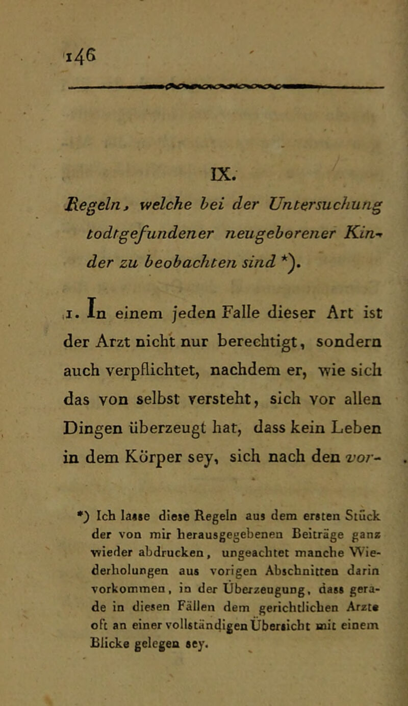 IX. Regeln, welche hei der Untersuchung todtgefundener neugeborener Kin-f der zu beobachten sind *). ,1. In einem jeden Falle dieser Art ist der Arzt nicht nur berechtigt, sondern auch verpflichtet, nachdem er, wie sich das von selbst versteht, sich vor allen Dingen überzeugt hat, dass kein Leben in dem Körper sey, sich nach den z;o/ - •) Ich lajse diese Regeln aus dem ersten Stück der von mir herausgegebenen Beiträge gana wieder abdrucken, ungeachtet manche Wie- derholungen aus vorigen Abschnitten darin Vorkommen, in der Überzeugung, dass gera- de in diesen Fällen dem gerichtlichen Arzt« oft an einer vollständigen Übersicht mit einem Blicke gelegen sey.