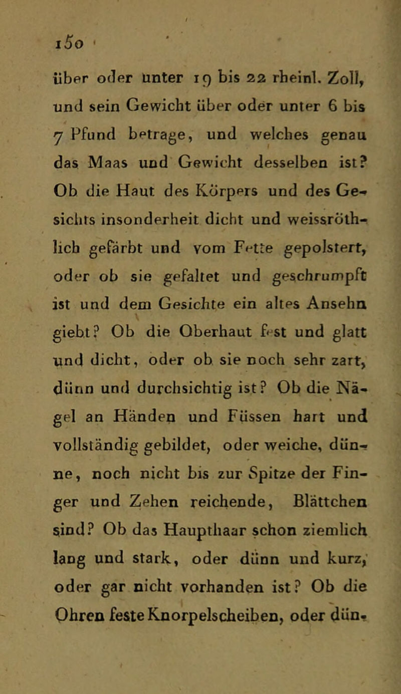 iSo ' über oder Unter 19 bis 22 rheinl. Zoll, und sein Gewicht über oder unter 6 bis y Pfund betrage, und welches genau das Maas und Gewicht desselben ist? Ob die Haut des Körpers und des Ge-^ sichts insonderheit dicht und weissröth-i lieb gefärbt und vom Fette gepolstert, oder ob sie gefaltet und geschrumpft ist und dem Gesichte ein altes Anseha \ gieb.t? Ob die Oberhaut ftst und glatt und dicht, oder ob sie noch sehr zart, dünn und durchsichtig ist? Ob die Nä«. gel an Händen und Füssen hart und vollständig gebildet, oder weiclie, dün- ne, noch nicht bis zur Spitze der Fin- ger und Zehen reichende, Blättchen sind? Ob das Haupthaar schon ziemlich lang und stark, oder dünn und kurz,’ oder gar nicht vorhanden ist? Ob die Ohren feste Knorpelscheiben, oder dün.