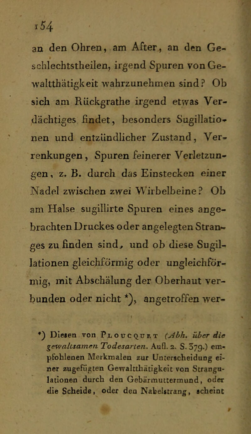 an den Ohren, am After, an den Ge- I schlechtstheilen, irgend Spuren vonGe- ■waltthätigkeit -wahrzunehmen sind? Ob sich am Rückgrathe irgend etwas Ver- dächtiges findet, besonders Sugillatio- nen und entzündlicher Zustand, Ver- renkungen , Spuren feinerer Verletzun- gen , z. B. durch das Einstecken einer Nadel zwischen zwei Wirbelbeine? Ob am Halse sugillirte Spuren eines ange- brachten Druckes oder angelegten Stran^- ges zu finden sind, und ob diese Sugil- lationen gleichförmig oder ungleichför- mig, mit Abschälung der Oberhaut ver- bunden oder nicht *}, angetroffen wer- I *) Dielen von Ploucquet (jibh. über die gewaltsamen Todesarten. Aufl. 2. S. 379.) em- pfohlenen Merkmalen zur ünserscheidung ei- ner zugefiigten Gewaltthätigkeic von Strangu- lationen durch den Gebärmuttermund, oder die Scheide, oder den Nakeiitrang, achelnt r
