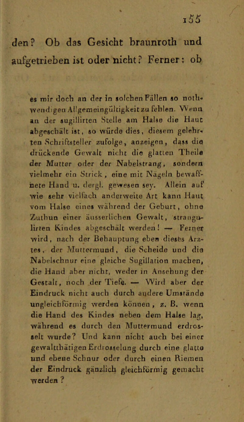 den? Ob das Gesicht braunroth und aufgetrieben ist oder nicht? Ferner; ob es inir docli an tler in solchen Fällen so noili-» wendigen Allgemeingültigkeit zu fehlen. Wenn au der sugillirten Stelle am Halse die Haut abgeschält ist, so würde dies, diesem gelehr- ten .Sch/iftsteller zufolge, aozeigen, dass die drückende Gewalt nicht die glatten Theile der Mutter oder der Nabelstrang, sondern vielmehr ein Strick, eine mit Nägeln bewaff- nete Hand u. tlergl. gewesen sey. Allein auf wie sehr vielfach anderweite Art kann Haut vom Halse eines während der Geburt, ohne Zuthun einer äiisserlichen Gewalt, straiigu- lirten Kindes abgeschält werden! — Feiiicr wird, nach der Behauptung eben dieses Arz- tes, der Muttermund, die Scheide und die Nabelschnur eine gleiche Sugillation machen, die Hand aber nicht, weder in Ansehung der Gestalt, noch der Tiefe. •— Wird aber der Eindruck nicht auch durch andere Umstände ungleichförmig werden können , z. ß. wenn die Hand des Kindes neben dem Halse lag, während es durch den Muttermund erdros- selt wurde? Und kann nicht auch bei einer gewaltthätigen Erdrosselung durch eine glatia und ebene Schnur oder durch einen Riemen der Eindruck gänzlich gleichförmig gemacht vverden ?