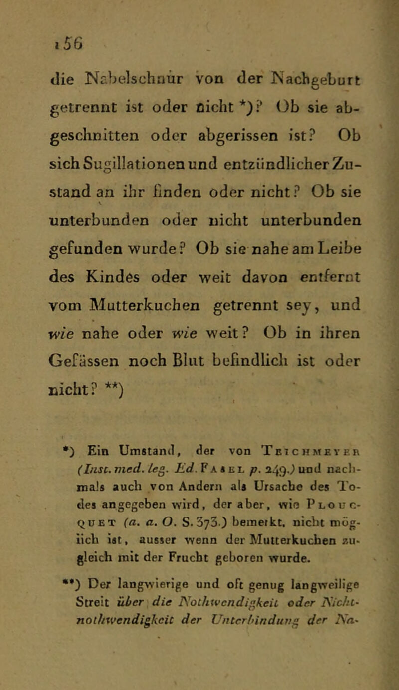 die Nabelschnur von der Nachgeburt getrennt ist oder nicht*)? Ob sie ab- geschnitten oder abgerissen ist? Ob sich Suqillationen und entzündlicher Zu- stand an ihr linden oder nicht? Ob sie V unterbunden oder nicht unterbunden gefunden wurde? Ob sie nahe am Leibe des Kindes oder weit davon entfernt vom Mutterkuchen getrennt sey, und wie nahe oder wie weit ? Ob in ihren Gefässen noch Blut befindlich ist oder nicht? **) •) Ein Umitanil, der von Teich mey er (I/isc. med. /eg. Ed. F A * e l p. 249J und nacli- nials auch von Andern als Ursache des To- des angegeben wird, der aber, wie Plouc- QüET (a. a, O. S.373.) bemerkt, nicht mög- lich ist, ausser wenn der Mutterkuchen zu- gleich mit der Frucht geboren wurde. ••) Der langwierige und oft genug langweilige Streit über die NoihtvcndigkeiL oder I\'ic/u- nothwendigkcic der Untcrlnnduvg der Na~
