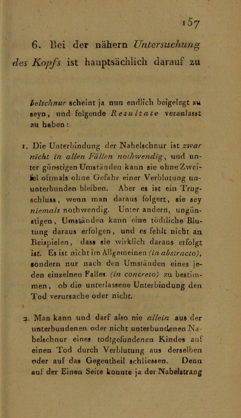 6. liei der nähern Untersuchung des Kopfs ist hauptsächlich darauf zu helschnur scheint ja nun endlich beigelegt zu seyn, und folgende Resultate veranlasst zu haben: I, Die Unterbindung <ler Nabelschnur ist zwar nicht in allen Fällen Tiothwendig ^ und un- ter günstigen Umständen kann sie ohne Zwei- Hel oftmals ohne Gefahr einer Verblutung un- unterbunden bleiben. Aber es ist ein Trug- schluss, wenn man daraus folgert, sie sey niemals nothwendig. Unter andern, ungün- stigen , Umständen kann eine tüdtliche Blu- tung daraus erfolgen, und es fehlt nicht an Beispielen, dass sie wirklich daraus erfolgt ist. Es ist nicht im Allgemeinen (in abstracto), sondern nur nach den Umständen eines je- den einzelnen Falles (in concreto) zu bestim- men, ob die unterlassene Unterbindung den Tod verursache oder nicht. ( 3. Man kann und darf also nie allein aus der unterbundenen oder nicht unterbundenen Na- belschnur eines todtgefundenen Kindes auf einen Tod durch Verblutung aus derselben oder auf das Gegentheil schliessen. Denn auf der Einen Seite konnte ja der Nabelstrang