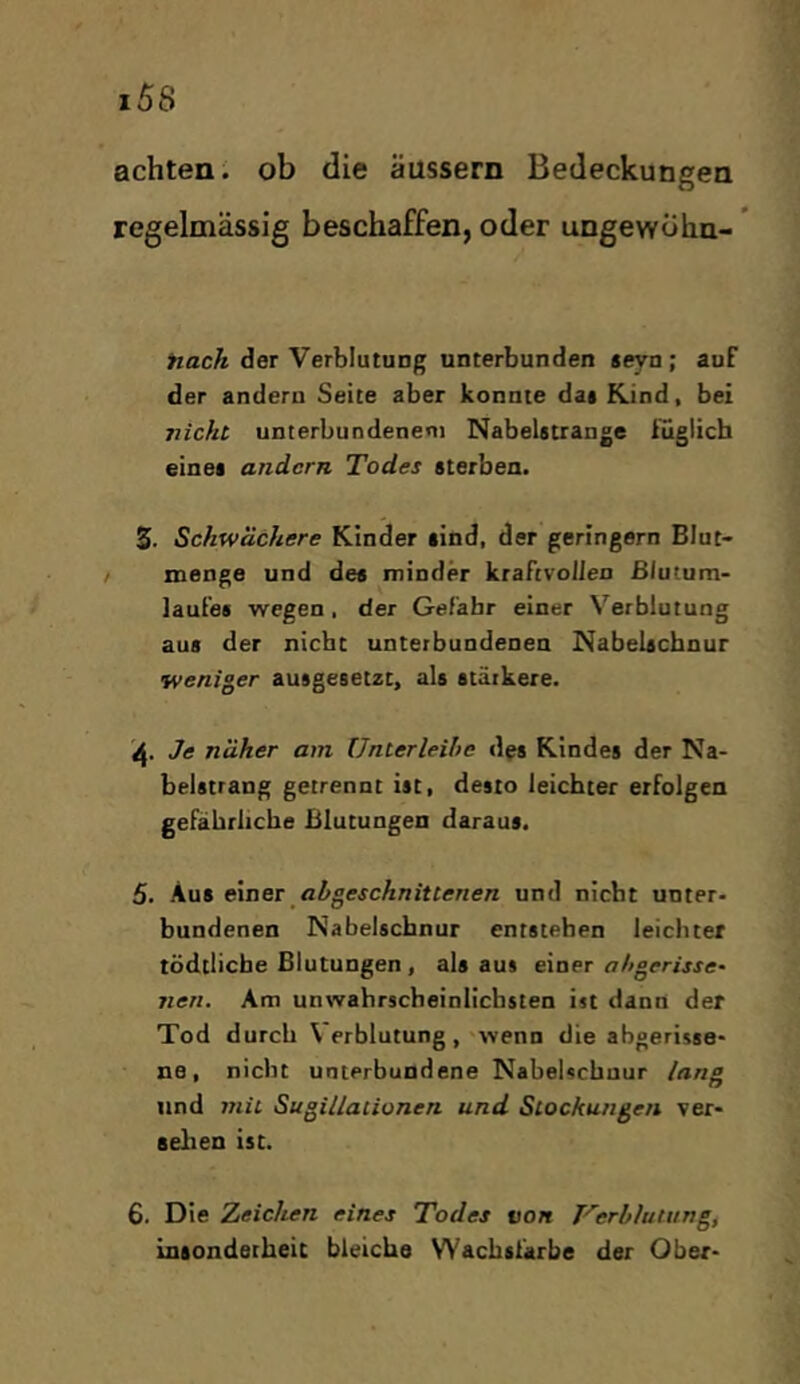 achten', ob die äussern Bedeckungen beschaffen, oder ungewölin- ’ Hach der Verblutung unterbunden *eyn; auF der andern Seite aber konnte dat Kind, bei nicht unterbundenem Nabelitrange Füglich einei andern Todes sterben. S. Schwächere Kinder sind, der geringem Blut- menge und des minder kraftvollen Blutum* lauFes wegen, der Gefahr einer Verblutung aus der nicht unterbundenen Nabelschnur weniger ausgesetzt, als stärkere. Je näher am Unterleihc des Kindes der Na- belstrang getrennt ist, desto leichter erfolgen gefährliche Blutungen daraus. 5. Aus exner ahgeschnittenen und nicht unter- bundenen Nabelschnur entstehen leichter tödtlicbe Blutungen , als aus einer nAgerijje- nen. Am unwahrscheinlichsten ist dann der Tod durch Verblutung, wenn die abgerisse- ne, nicht unterbundene Nabelschnur lang und mit Sugillationen und Stockungen ver- seilen ist. 6. Die Zeichen eines Todes von Verblutung, insonderheit bleiche WaebsFarbe der Ober-