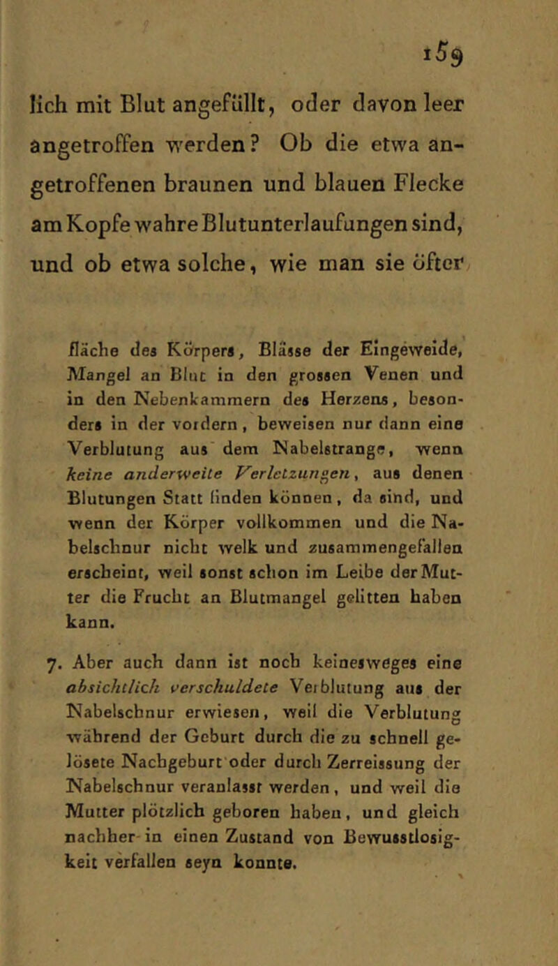 lieh mit Blut angefüllt, oder davon leer angetroffen werden? Ob die etwa an- getroffenen braunen und blauen Flecke am Kopfe wahre Blutunterlaufungen sind, und ob etwa solche, wie man sie Öfter fläche clea Körpera, Bläase der Eingeweide, Mangel an Blue in den groaaen Venen und in den Nebenicammern dea Her^iens, beaon- dera in der voidern , beweiaen nur dann eine Verblutung aua dem Nabelatrange, wenn keine anderweite Verletzungen, aus denen Blutungen Statt linden können, da sind, und wenn der Körper vollkommen und die Na- belschnur nicht welk und zuBammengeFaliea erscheint, weil sonst schon im Leibe der Mut- ter die Frucht an Blutmangel gelitten haben kann. 7. Aber auch dann ist noch keinesweges eine absichtlich verschuldete Veiblutung aus der Nabelschnur erwiesen, weil die Verblutung während der Geburt durch die zu schnell ge- lötete Nachgeburt oder durch Zerreissung der Nabelschnur veranlasst werden , und weil die Mutter plötzlich geboren haben, und gleich nachher- in einen Zustand von Bewusstlosig- keit verfallen seyn konnte.