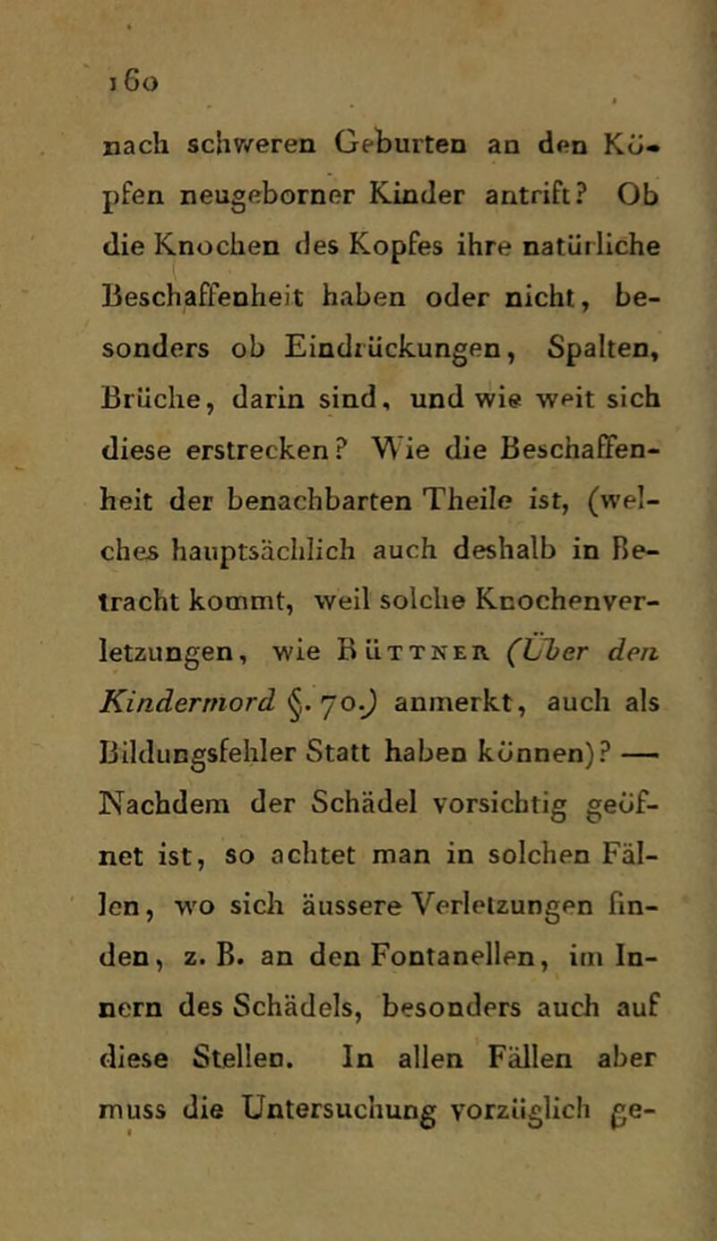 nach schweren Geburten an den Kö- pfen neugeborner Kinder antrift? Ob die Knochen des Kopfes ihre natürliche Beschaffenheit haben oder nicht, be- sonders ob Eindrückungen, Spalten, Brüche, darin sind, und wie weit sich diese erstrecken ? W ie die Beschafifen- heit der benachbarten Theile ist, (wel- ches hauptsächlich auch deshalb in Be- tracht kommt, weil solche Knochenver- letzungen , wie Büttner (Uber den Kindermord anmerkt, auch als Bildungsfehler Statt haben können)? — Nachdem der Schädel vorsichtig geöf- net ist, so achtet man in solchen Fäl- len, w'o sich äussere Verletzungen fin- den, z. B. an den Fontanellen, im In- nern des Schädels, besonders auch auf diese Stellen. In allen Fällen aber muss die Untersuchung vorzüglich ge-