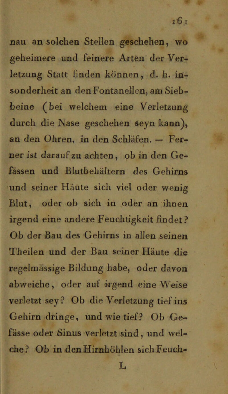 nau an solchen Stellen geschehen, wo geheimere und feinere Arten der Ver- letzung Statt finden können, d. h. in- sonderheit an den Fontanellen, am Sieb- beine (bei welchem eine Verletzung durch die Nase geschehen seyn kann), an den Ohren, in den Schläfen. — Fer- ner ist daraufzu achten, ob in den Ge- fässen und Blutbehältern des Gehirns und seiner Häute sich viel oder wenig Blut, oder ob sich in oder an ihnen irgend eine andere Feuchtigkeit findet? Ob der Bau des Gehirns in allen seinen Theilen und der Bau seiner Häute die regelmässige Bildung habe, oder davon abweiche, oder auf irgend eine Weise verletzt sey? Ob die Verletzung tief ins Gehirn dringe, und wie tief? Ob Ge- fässe oder Sinus verletzt sind, und wel- che? Ob in denHirnhbhlen sichFeuch- L