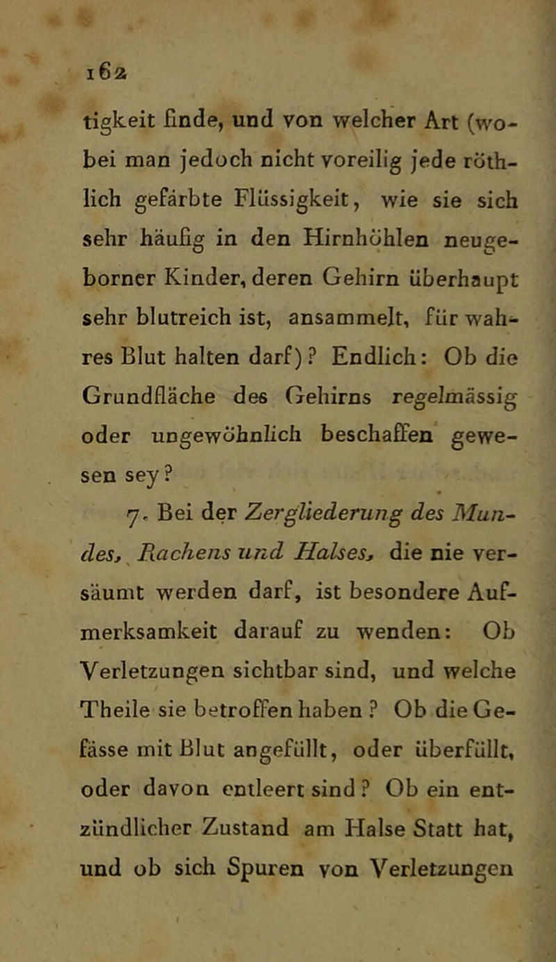 tigkeit finde, und von welcher Art (wo- bei man jedoch nicht voreilig jede röih- lich gefärbte Flüssigkeit, wie sie sich sehr häufig in den Hirnhöhlen neuge- borncr Kinder, deren Gehirn überhaupt sehr blutreich ist, ansammelt, für wah- res Blut halten darf)? Endlich: Ob die Grundfläche des Gehirns regelmässig oder ungewöhnlich beschaffen gewe- sen sey ? rj. Bei der Zergliederung des Mun- des, Rachens und Halses, die nie ver- säumt werden darf, ist besondere Auf- merksamkeit darauf zu wenden: Ob Verletzungen sichtbar sind, und welche Theile sie betroffen haben ? Ob die Ge- fässe mit Blut angefüllt, oder überfüllt, oder davon entleert sind ? Ob ein ent- zündlicher Zustand am Halse Statt hat, und ob sich Spuren von Verletzungen