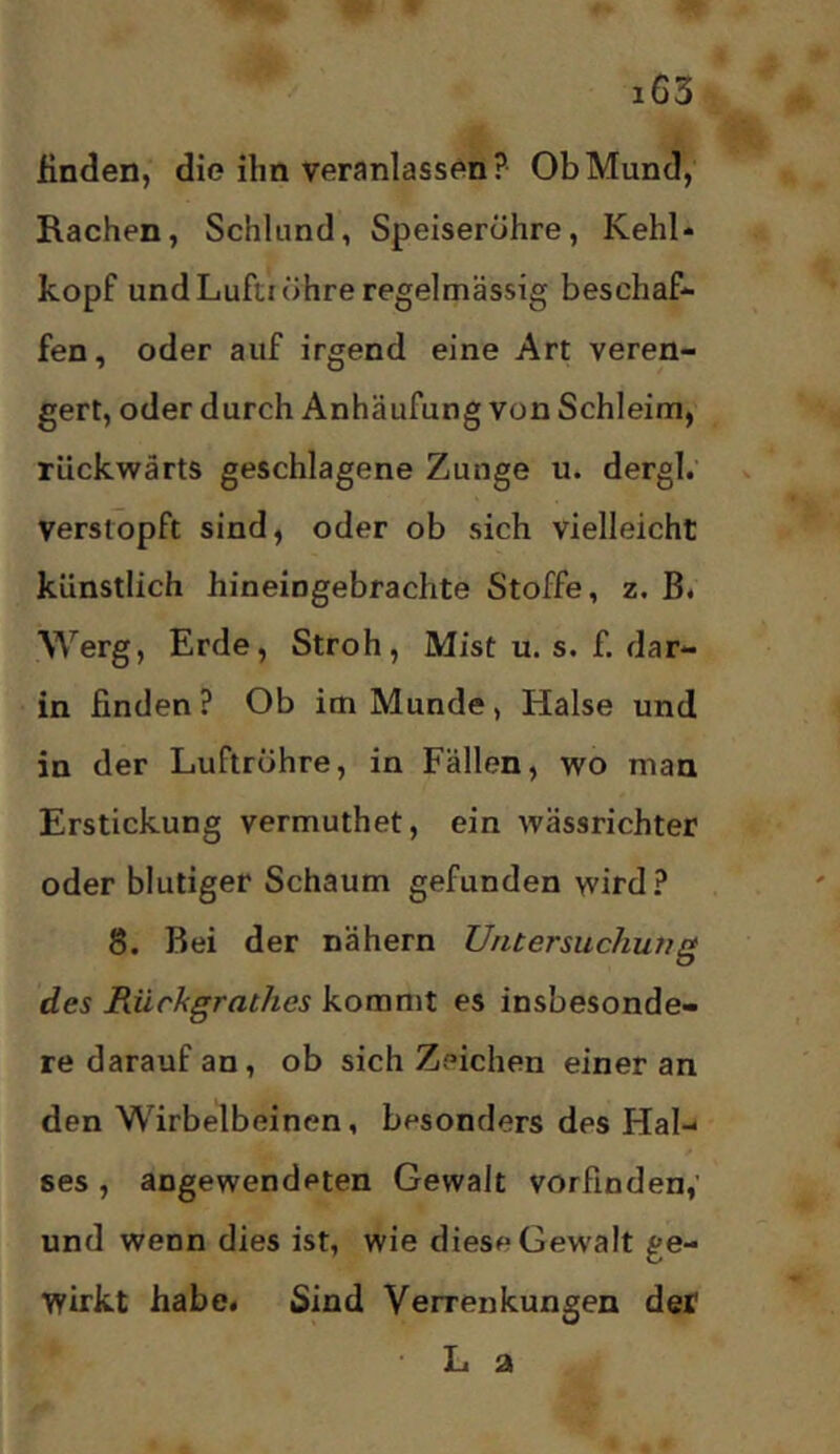 finden, die ihn veranlassen? Ob Mund, Rachen, Schlund, Speiseröhre, Kehl* köpf und Luftröhre regelmässig beschaff fen, oder auf irgend eine Art veren- gert, oder durch Anhäufung von Schleim, rückwärts geschlagene Zunge u. dergl; verstopft sind, oder ob sich vielleicht künstlich hineingebrachte Stoffe, z. B. Werg, Erde, Stroh, Mist u. s. f. dar- in finden? Ob im Munde, Halse und in der Luftröhre, in Fällen, wo man Erstickung vermuthet, ein wässrichter oder blutiger Schaum gefunden wird? 8. Bei der nähern Untersuchung des Rückgrathes kommt es insbesonde- re darauf an, ob sich Zeichen einer an den Wirbelbeinen, besonders des Hal- ses , angewendeten Gewalt vorfinden,' und wenn dies ist, wie diese Gewalt ge- wirkt habe# Sind Verrenkungen der • L a