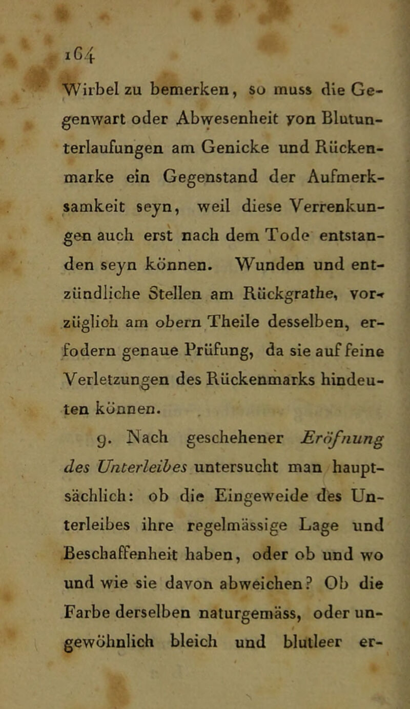 iG4 Wirbel zu bemerken, so muss die Ge- genwart oder Abvyesenheit yon Blutun- terlaufungen am Genicke und Rücken- marke ein Gegenstand der Aufmerk- samkeit seyn, weil diese Verrenkun- gen auch erst nach dem Tode entstan- den seyn können. Wunden und ent- zündliche Stellen am Rückgrathe, vor-» züglioh am obern Theile desselben, er- fodern genaue Prüfung, da sie auf feine Verletzungen des Rückenmarks hindeu- ten können. g. Nach geschehener Eröfnung des Unterleibes untersucht man haupt- sächlich: ob die Eingeweide des Un- terleibes ihre regelmässige Lage und Beschaffenheit haben, oder ob und wo und wie sie davon abweichen? Ob die Farbe derselben naturgemäss, oder un- 0 gewöhnlich bleich und blutleer er-