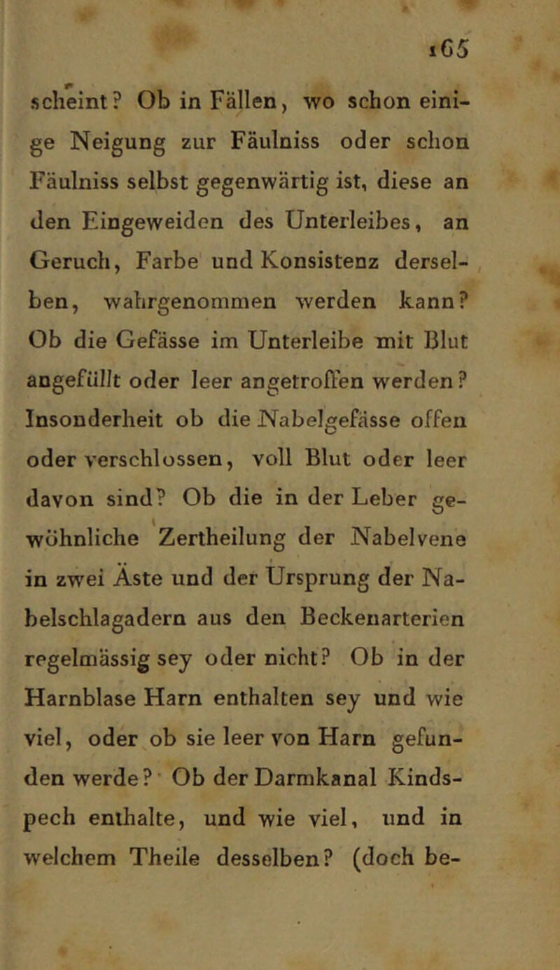 scheint? Ob in Fällen, wo schon eini- ge Neigung zur Fäulniss oder schon Fäulniss selbst gegenwärtig ist, diese an den Eingeweiden des Unterleibes, an Geruch, Farbe'und Konsistenz dersel-, ben, wahrgenommen werden kann? Ob die Gefässe im Unterleibe mit Blut angefüllt oder leer angetrofien werden? Insonderheit ob die Nabelgefässe offen oder verschlossen, voll Blut oder leer davon sind? Ob die in der Leber ge- wöhnliche Zertheilung der Nabelvene in zwei Äste und der Ursprung der Na- belschlagadern aus den Beckenarterien regelmässig sey oder nicht? Ob in der Harnblase Harn enthalten sey und wie viel, oder^ob sie leer von Harn gefun- den werde?’ Ob der Darmkanal Kinds- pech enthalte, und wie viel, und in welchem Theile desselben? (doch be-