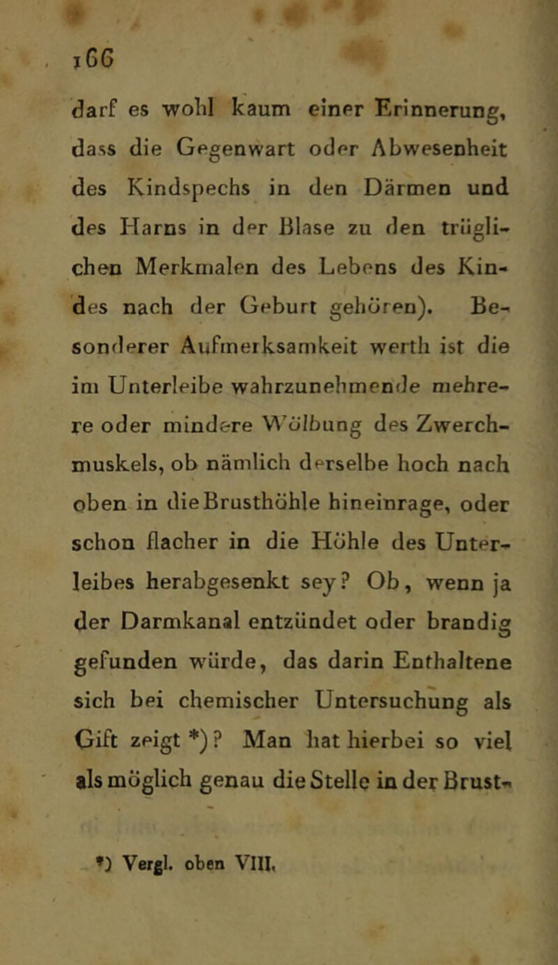 darf es wolil kaum einer Erinnerung, dass die Gegenwart oder Abwesenheit des Kindspechs in den Därmen und des Harns in der Blase zu den trügli- chen Merkmalen des Lebens des Kin- des nach der Geburt gehören). Be- sonderer Aufmerksamkeit werth ist die im Unterleibe wahrzunehmende mehre- re oder mindere Wölbung des Zwerch- muskels, ob nämlich derselbe hoch nach oben in die Brusthöhle hineinrage, oder schon flacher in die Höhle des Unter- leibes herabgesenkt sey ? Ob, wenn ja der Darmkanal entzündet oder brandig gefunden W'ürde, das darin Enthaltene sich bei chemischer Untersuchung als Gift zeigt *) ? Man hat hierbei so viel als möglich genau die Stelle in der Brust- _ *) Vergl. oben VIII,