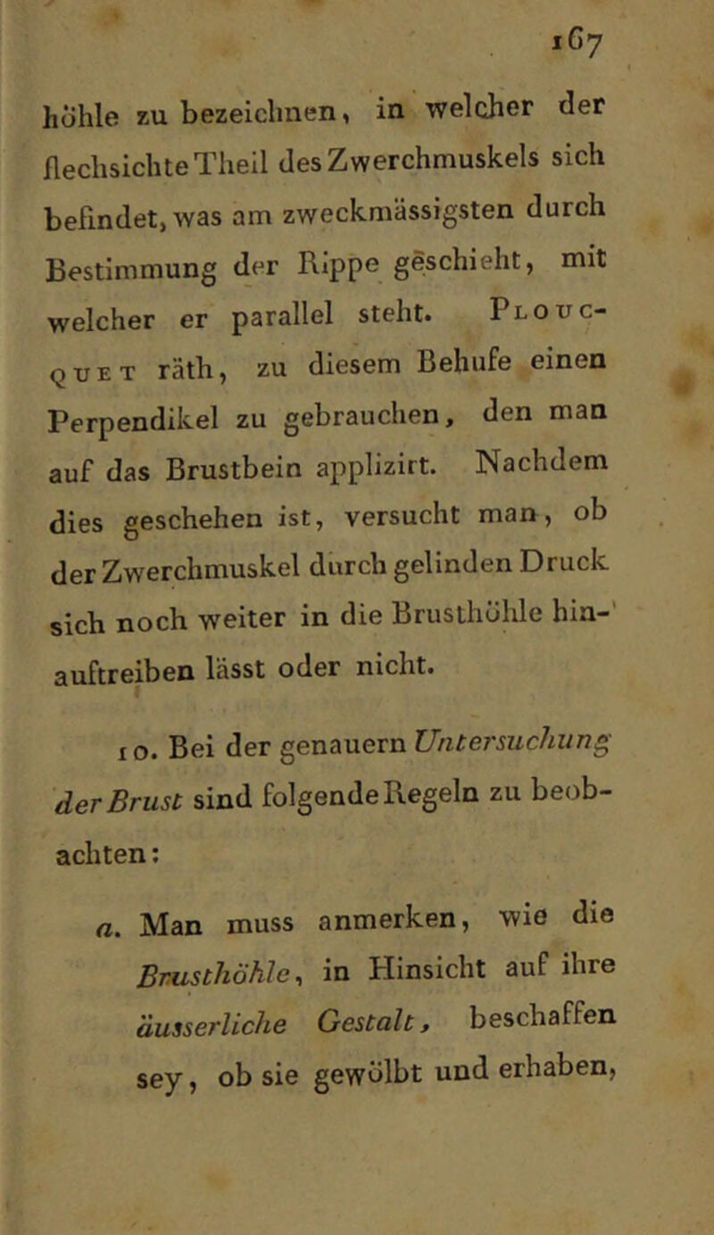hohle XU bezeichnen, in welcher der flechsichteTheil des Zwerchmuskels sich befindet, was am zweckmässigsten durch Bestimmung der Rippe geschieht, mit welcher er parallel steht. Plouc- quet räth, zu diesem Behufe einen Perpendikel zu gebrauchen, den man auf das Brustbein applizirt. Nachdem dies geschehen ist, versucht man, ob der Zwerchmuskel durch gelinden Druck sich noch weiter in die Brusthöhle hin- auftreiben lässt oder nicht. IO. Bei der genauem Untersuchung der Brust sind folgende Regeln zu beob- achten ; a. Man muss anmerken, wie die Brusthöhle^ in Hinsicht auf ihre äusserliche Gestalt, beschaffen sey, ob sie gewölbt und erhaben.