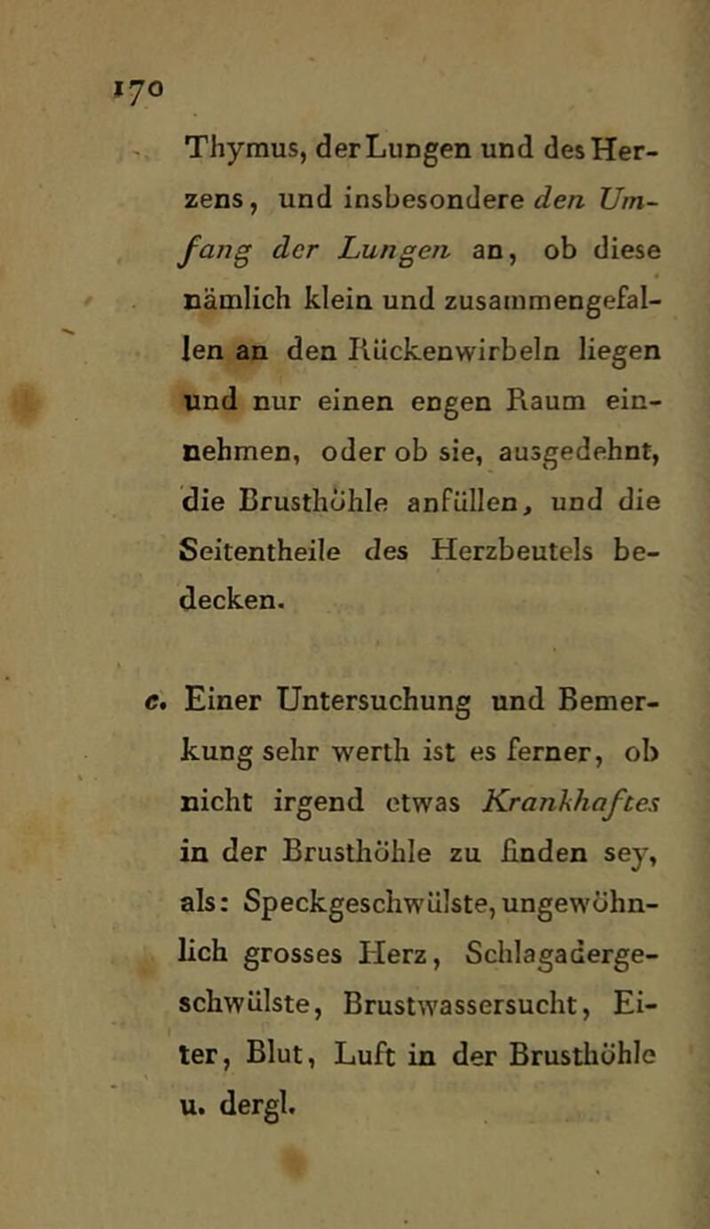 Thymus, der Lungen und des Her- zens, und insbesondere £?e/z Z7m- fang der Lungen an, ob diese nämlich klein und zusammengefal- len an den liückenwirbeln liegen und nur einen engen Raum ein- nehmen, oder ob sie, ausgedehnt, die Brusthöhle anfüllen, und die Seitentheile des Herzbeutels be- decken. Einer Untersuchung und Bemer- kung sehr werth ist es ferner, ob nicht irgend etwas Krankhaftes in der Brusthöhle zu finden sey, als: Speckgeschwüiste, ungewöhn- lich grosses Herz, Schlagaderge- schwülste, Brustwassersucht, Ei- ter, Blut, Luft in der Brusthöhle u. dergl.