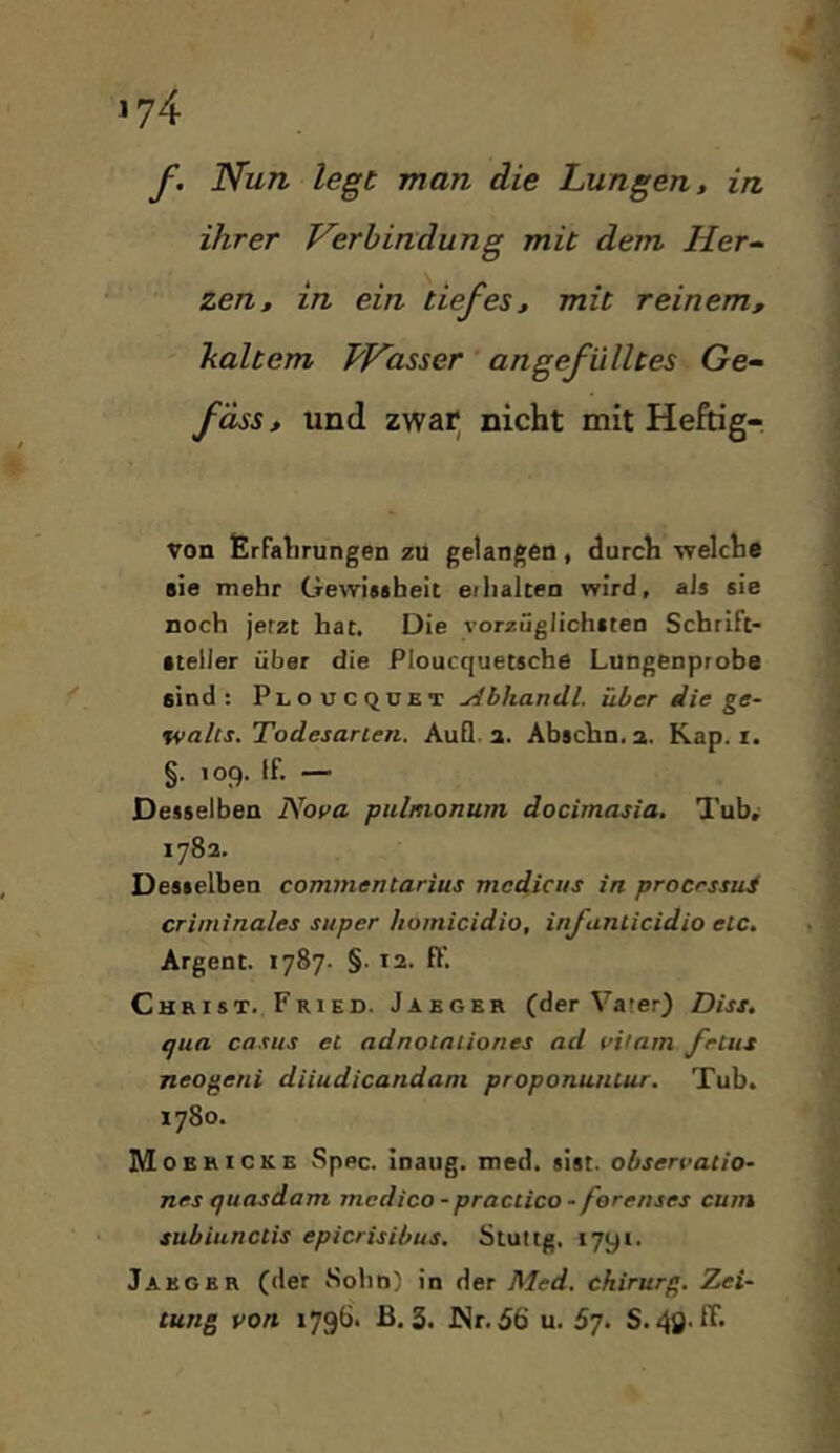 f. Nun legt man die Lungen, in ihrer Verbindung mit dem Her- zen, in ein tiefes, mit reinem, haltern Wasser angefülltes Ge- fass, und zwar^ nicht mit Heftig- von firFalirungen zu gelangen, durch welche sie mehr Gewissheit eilialten wird, aJs sie noch jetzt hat. Die \’orzüglichsteD Schrift- steller über die Ploucquetsche Lungenprobe sind: Ploucqukt yibhandl. über die ge- tvalts. Todesarien. AuQ. a. Abscbn.a. Kap. r. §. 109. If. — Desselben Nova pulmonum dociinasia. Tub, 1782. Desselben commentarius mcdicus in procrssui criminales super homicidio, infaniicidio etc. Argent. 1787. §. 12. ff. Christ. Fried. Jaeger (der Vater) Diss. qua Casus et adnotaiiones ad vilam frtus neogeni diiudicandani proponuntur. Tub. 1780. Moericke vSppc. inaug. med. sist. observatio- nes quasdam rncdico - practica - forenses cum subiunctis epicrisibus. Stuttg, 1791. Jaeger (der Sohn) in der Med. Chirurg. Zei- tung von 1796. ß. 3. JNr.56 u. 57. S. 40 ^*