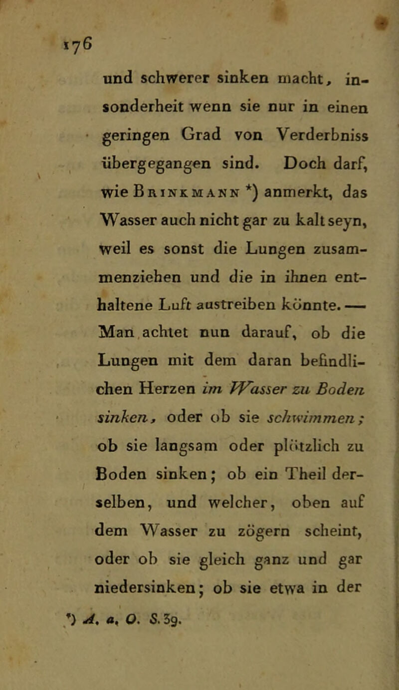 und schwerer sinken macht, in- sonderheit wenn sie nur in einen • geringen Grad von Verderbniss iibergegangen sind. Doch darf, wie Brinkmann *) anmerkt, das Wasser auch nicht gar zu kahseyn, weil es sonst die Lungen zusam- menziehen und die in ihnen ent- haltene Luft austreiben könnte. — Man,achtet nun darauf, ob die Lungen mit dem daran befindli- chen Herzen im Wasser zu Boden sinken, oder ob sie schwimmen; ob sie langsam oder plötzlich zu Boden sinken; ob ein Theil der- selben, und welcher, oben auf dem Wasser zu zögern scheint, oder ob sie gleich ganz und gar niedersinken; ob sie etwa in der