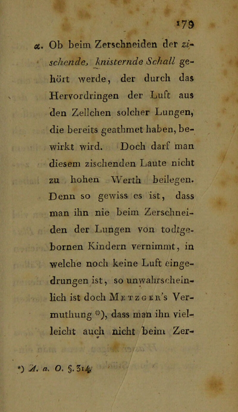 Ä. Ob beim Zerschneiden der zi;^ sehende, hnisternde Schall ge- hört werde, der durch das Hervordringen der Luft aus den Zellchen solcher Lungen, die bereits geathmet haben, be- wirkt wird. Doch darf man diesem zischenden Laute nicht zu hohen Werth beilegen. Denn so gewiss es ist, dass man ihn nie beim Zerschnei- den der Lungen von todtge- bornen Kindern vernimmt, in welche noch keine Luft einge- drungen ist, so unwahrschein- lich ist doch Mp tzgeh's Ver- muthung <•'), dass man ihn viel- leicht auch nicht beim Zer- ♦ *) yf. a. O. §.