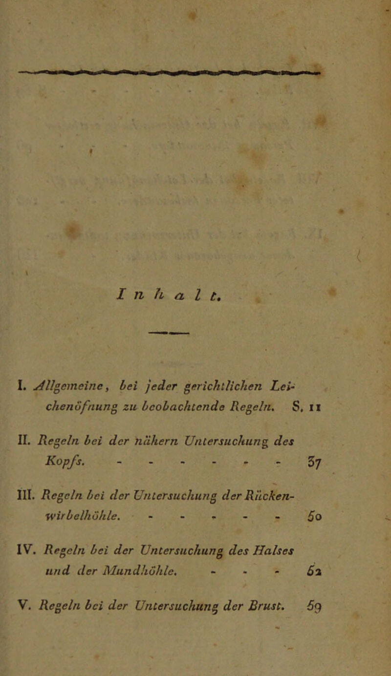 I. j4llgcmeinc, hei jeder gerichtlichen Lei- chenöfnung zu beobachtende Regeln. S, ii II. Regeln bei der nlihern Untersuchung des Kopfs. 37 III. Regeln bei der Untersuchung der Rilcken- wirbelhöhle. ----- 5o IV. Regeln bei der Untersuchung des Halses und der Mundhöhle. - - - 5a