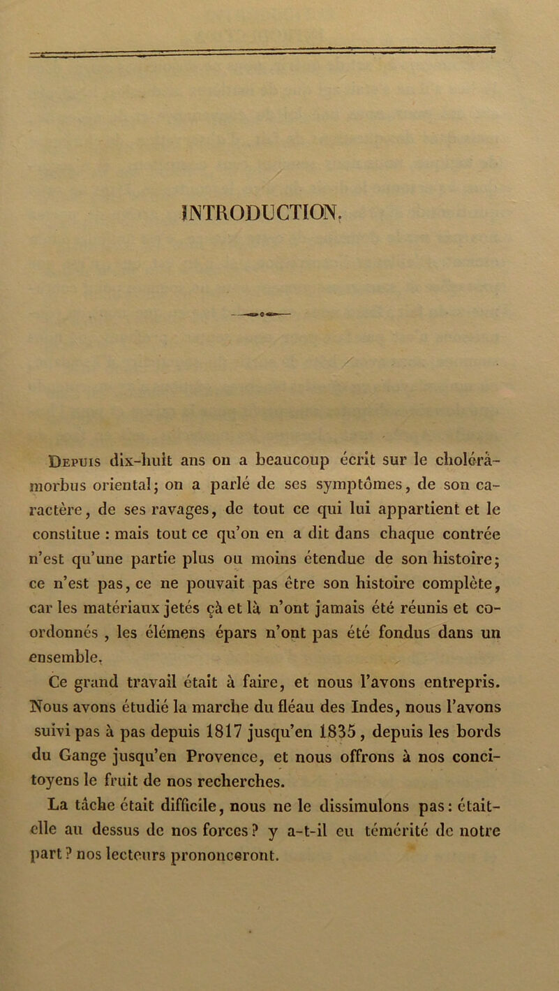 INTRODUCTION. Depuis dix-huit ans on a beaucoup écrit sur le cliolorà- morbus oriental^ on a parlé de ses symptômes, de son ca- ractère, de ses ravages, de tout ce qui lui appartient et le constitue : mais tout ce qu’on en a dit dans chaque contrée n’est qu’une partie plus ou moins étendue de son histoire; ce n’est pas, ce ne pouvait pas être son histoire complète, car les matériaux jetés çà et là n’ont jamais été réunis et co- ordonnés , les élémens épars n’ont pas été fondus dans un ensemble, Ce grand travail était à faire, et nous l’avons entrepris. Nous avons étudié la marche du fléau des Indes, nous l’avons suivi pas à pas depuis 1817 jusqu’en 1835 , depuis les bords du Gange jusqu’en Provence, et nous offrons à nos conci- toyens le fruit de nos recherches. La tâche était difficile, nous ne le dissimulons pas; était- elle au dessus de nos forces ? y a-t-il eu témérité de notre part? nos lecteurs prononceront.