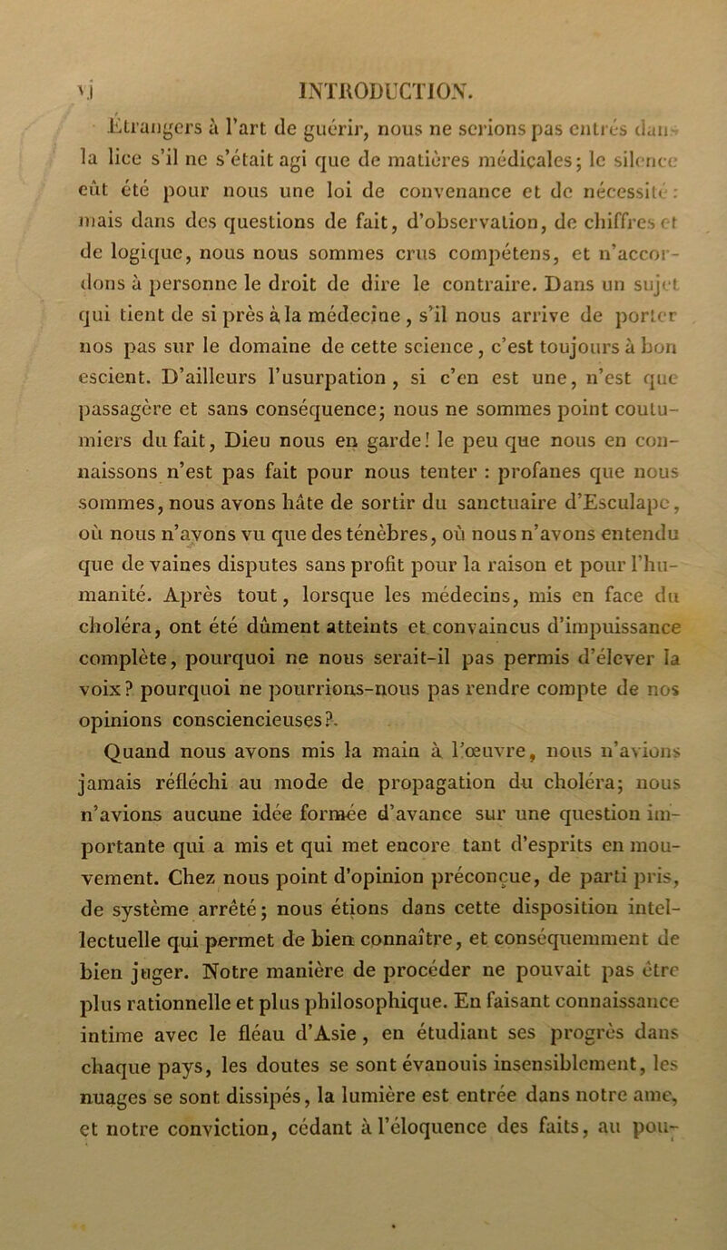 Etrangers à l’art de guérir, nous ne serions pas entrés dan-^ la lice s’il ne s’était agi que de matières médicales; le silence eût été pour nous une loi de convenance et de nécessité : niais dans des questions de fait, d’observation, de chiffres et de logique, nous nous sommes crus compétens, et n’accor- dons à personne le droit de dire le contraire. Dans un sujet qui tient de si près à la médecine , s’il nous arrive de porter nos pas sur le domaine de cette science, c’est toujours à bon escient. D’ailleurs l’usurpation, si c’en est une, n’est que passagère et sans conséquence; nous ne sommes point coutu- miers du fait. Dieu nous en garde! le peu que nous en con- naissons n’est pas fait pour nous tenter : profanes que nous sommes, nous avons hâte de sortir du sanctuaire d’Esculapc, où nous n’arons vu que des ténèbres, où nous n’avons entendu que de vaines disputes sans profit pour la raison et pour l’hu- manité. Après tout, lorsque les médecins, mis en face du choléra, ont été dûment atteints et convaincus d’impuissance complète, pourquoi ne nous serait-il pas permis d’élever la voix? pourquoi ne pourrions-nous pas rendre compte de nos opinions consciencieuses ?. Quand nous avons mis la main à l’œuvre, nous n’avions jamais réfléchi au mode de propagation du choléra; nous n’avions aucune idée formée d’avance sur une question im- portante qui a mis et qui met encore tant d’esprits en mou- vement. Chez nous point d’opinion préconçue, de parti pris, de système arrêté; nous étions dans cette disposition intel- lectuelle qui permet de bien connaître, et conséquemment de bien juger. Notre manière de procéder ne pouvait pas être plus rationnelle et plus philosophique. En faisant connaissance intime avec le fléau d’Asie, en étudiant ses progrès dans chaque pays, les doutes se sont évanouis insensiblement, les nuages se sont dissipés, la lumière est entrée dans notre ame, et notre conviction, cédant à l’éloquence des faits, au pou-