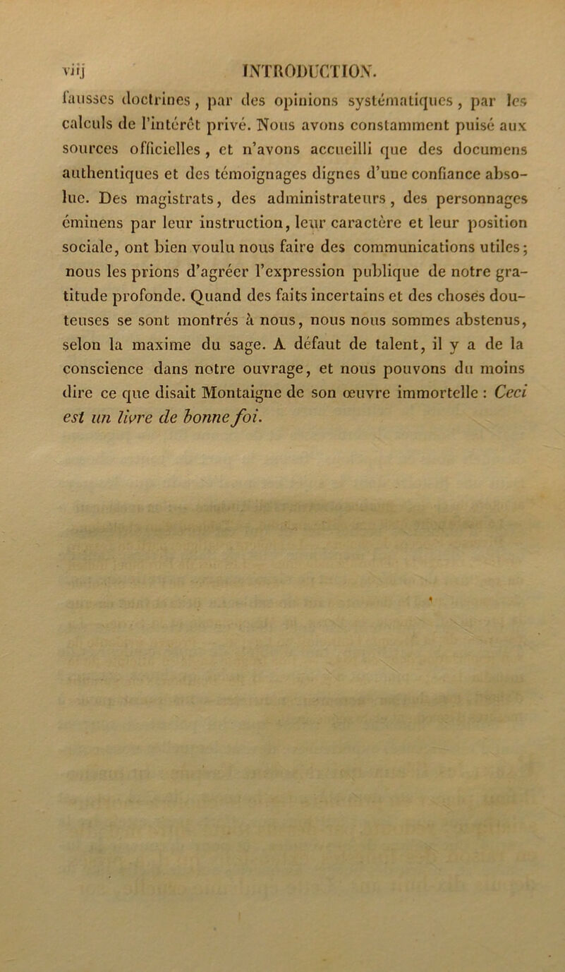 vitj INTRODUCÏIOX. luiisscs doctrines, par des opinions systématiques, par les calculs de l’intérét privé. Nous avons constamment puisé aux sources oflicielles, et n’avons accueilli que des documens authentiques et des témoignages dignes d’une confiance abso- lue. Des magistrats, des administrateurs, des personnages cminens par leur instruction, leur caractère et leur position sociale, ont bien voulu nous faire des communications utiles; nous les prions d’agréer l’expression publique de notre gra- titude profonde. Quand des faits incertains et des choses dou- teuses se sont montrés à nous, nous nous sommes abstenus, selon la maxime du sage. A défaut de talent, il y a de la conscience dans notre ouvrage, et nous pouvons du moins dire ce que disait Montaigne de son œuvre immortelle : Ceci est un livre de bonne foi.