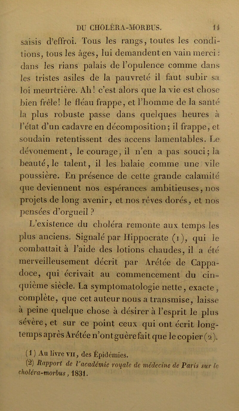 saisis d’effroi. Tous les rangs, toutes les condi- tionS; tous les âges, lui demandent en vain merci : dans les rians palais de l’opulence comme dans les tristes asiles de la pauvreté il faut subir sa loi meurtrière. Ah! c’est alors que la vie est chose bien frêle! le fléau frappe, et l’homme de la santé la plus robuste passe dans quelques heures à l’état d’un cadavre en décomposition; il frappe, et soudain retentissent des accens lamentables. Le dévouement, le courage, il n’en a pas souci; la beauté, le talent, il les balaie comme une vile poussière. En présence de cette grande calamité que deviennent nos espérances ambitieuses, nos projets de long avenir, et nos rêves dorés, et nos pensées d’orgueil ? L’existence du choléra remonte aux temps les plus anciens. Signalé par Hippocrate (i ), qui le combattait à l’aide des lotions chaudes, il a été merveilleusement décrit par Arétée de Cappa- doce, qui écrivait au commencement du cin- quième siècle. La symptomatologie nette, exacte , complété, que cet auteur nous a transmise, laisse à peine quelque chose à désirer à l’esprit le plus sévère, et sur ce point ceux qui ont écrit long- temps après Arétée n’ontguèrefait que le copier (2). ( 1 ) Au livre vu, des Épidémies. (!â) Rapport de Vacadémie royale de médecine de Paris sur le choléra-morbus, 1831.