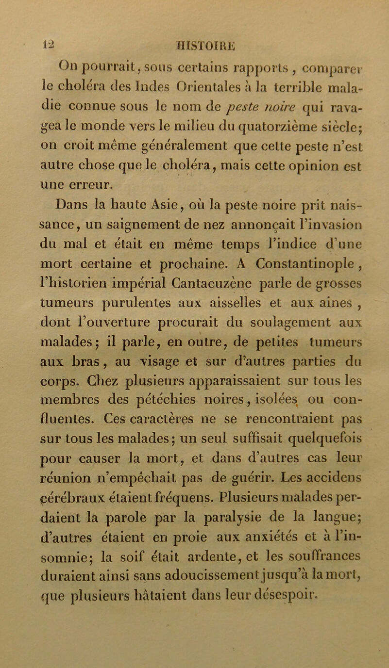 1-2 IIISÏOIKK On pourrait,SOUS certains rapports, comparer le choléra des Indes Orientales à la terrible mala- die connue sous le nom de peste noire qui rava- gea le monde vers le milieu du quatorzième siècle; on croit meme généralement que cette peste n’est autre chose que le choléra, mais cette opinion est une erreur. Dans la haute Asie, où la peste noire prit nais- sance, un saignement de nez annonçait l’invasion du mal et était en meme temps l’indice d’une mort certaine et prochaine. A Constantinople , l’historien impérial Gantacuzène parle de grosses tumeurs purulentes aux aisselles et aux aines , dont l’ouverture procurait du soulagement aux malades; il parle, en outre, de petites tumeurs aux bras, au visage et sur d’autres parties du corps. Chez plusieurs apparaissaient sur tous les membres des pétéchies noires, isolées ou con- fluentes. Ces caractères ne se rencontraient pas sur tous les malades; un seul suffisait quelquefois pour causer la mort, et dans d’autres cas leur réunion n’empéchait pas de guérir. Les accidens cérébraux étaient fréquens. Plusieurs malades per- daient la parole par la paralysie de la langue; d’autres étaient en proie aux anxiétés et à l’in- somnie; la soif était ardente, et les souffrances duraient ainsi sans adoucissement jusqu’à la mort, que plusieurs hâtaient dans leur désespoir.