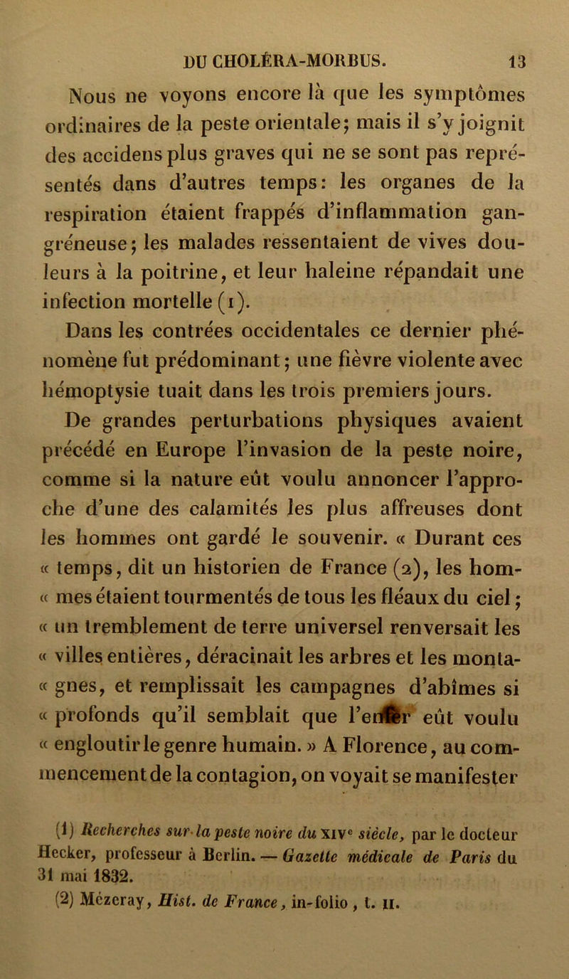 Nous ne voyons encore là que les symptômes ordinaires de la peste orientale; mais il s’y joignit des accidensplus graves qui ne se sont pas repré- sentés dans d’autres temps: les organes de la respiration étaient frappés d’inflammation gan- gréneuse; les malades ressentaient de vives dou- leurs à la poitrine, et leur haleine répandait une infection mortelle (i). Dans les contrées occidentales ce dernier phé- nomène fut prédominant ; une fièvre violente avec hémoptysie tuait dans les trois premiers jours. De grandes perturbations physiques avaient précédé en Europe l’invasion de la peste noire, comme si la nature eût voulu annoncer l’appro- che d’une des calamités les plus affreuses dont les hommes ont gardé le souvenir. « Durant ces « temps, dit un historien de France (2), les hom- (( mes étaient tourmentés de tous les fléaux du ciel ; « un tremblement de terre universel renversait les « villes entières, déracinait les arbres et les monta- « gnes, et remplissait les campagnes d’abîmes si cc profonds qu’il semblait que l’edÉr eût voulu « engloutir le genre humain. » A Florence, au com- mencementde la contagion, on voyait se manifester (1) Recherches sur-lapesle noire du xiv® siècle, par le docteur flecker, professeur à Berlin. — Gazette médicale de Par^5 du 31 mai 1832. (2) Mêzcray, Uist. de France, in-folio , t. ii.