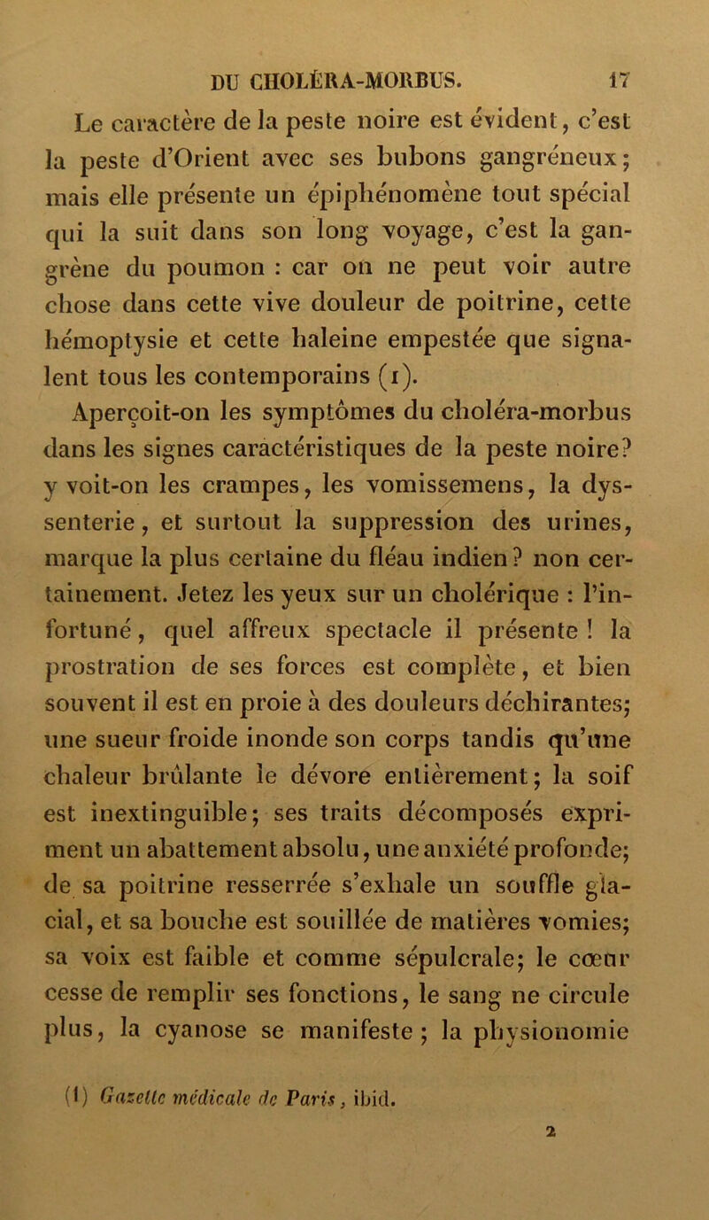 Le caractère de la peste noire est évident, c’est la peste d’Orient avec ses bubons gangréneux; mais elle présente un épiphénomène tout spécial qui la suit dans son long voyage, c’est la gan- grène du poumon : car on ne peut voir autre chose dans cette vive douleur de poitrine, cette hémoptysie et cette haleine empestée que signa- lent tous les contemporains (i). Aperçoit-on les symptômes du clioléra-morbus dans les signes caractéristiques de la peste noire? y voit-on les crampes, les vomissemens, la dys- senterie, et surtout la suppression des urines, marque la plus certaine du fléau indien ? non cer- tainement. Jetez les yeux sur un cholérique : l’in- fortuné , quel affreux spectacle il présente ! la prostration de ses forces est complète, et bien souvent il est en proie à des douleurs déchirantes; une sueur froide inonde son corps tandis qu’une chaleur brûlante le dévore entièrement; la soif est inextinguible; ses traits décomposés expri- ment un abattement absolu, U ne anxiété profonde; de sa poitrine resserrée s’exhale un souffle gla- cial, et sa bouche est souillée de matières vomies; sa voix est faible et comme sépulcrale; le cœur cesse de remplir ses fonctions, le sang ne circule plus, la cyanose se manifeste; la physionomie