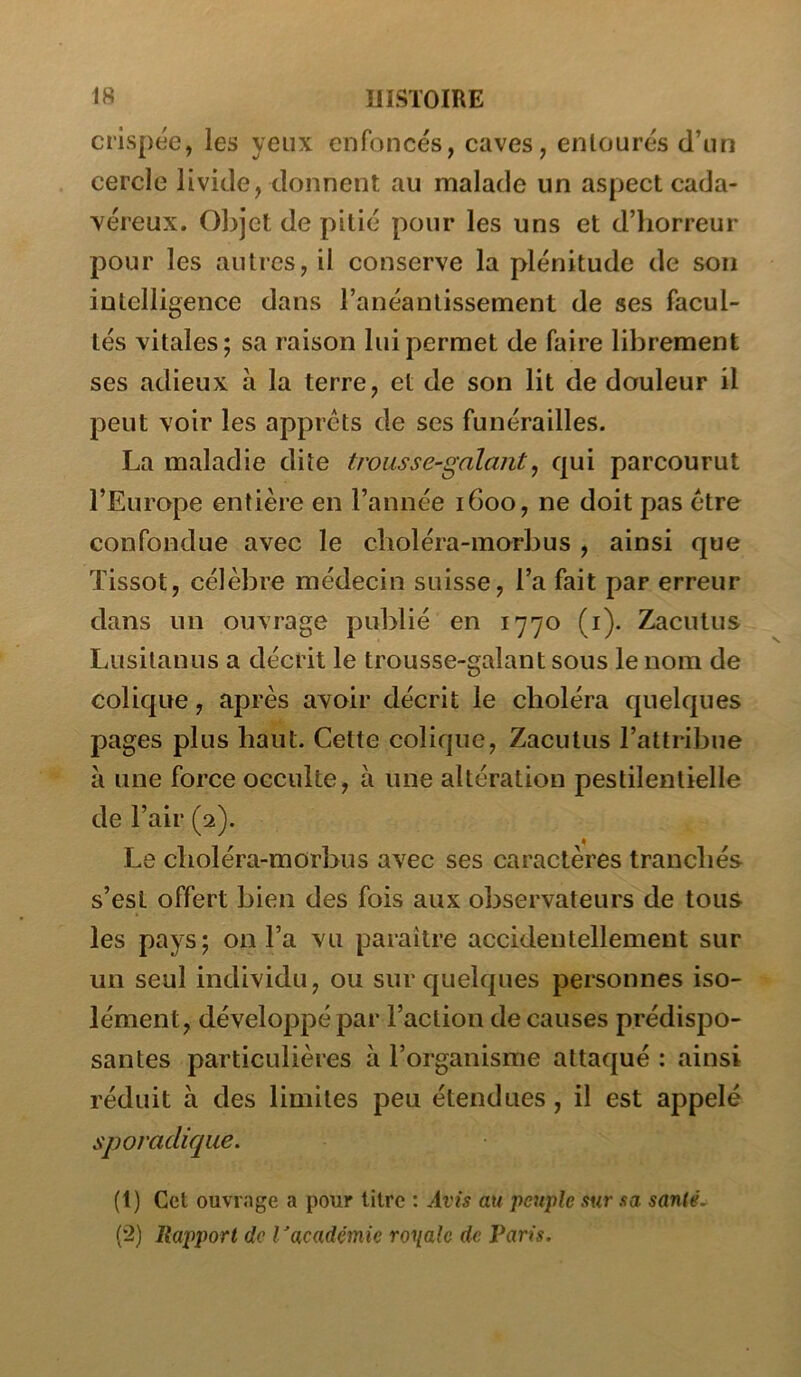 crispée, les yeux enfoncés, caves, entourés d’un cercle livide, donnent au malade un aspect cada- véreux. Objet de pitié pour les uns et d’horreur pour les autres, il conserve la plénitude de son intelligence dans l’anéantissement de ses facul- tés vitales; sa raison lui permet de faire librement ses adieux à la terre, et de son lit de douleur il peut voir les apprêts de ses funérailles. La maladie dite trousse-galant^ qui parcourut l’Europe entière en l’année 1600, ne doit pas être confondue avec le clioléra-morbus , ainsi que Tissot, célèbre médecin suisse, l’a fait par erreur dans un ouvrage publié en 1770 (i). 21acutus Lusitanus a décrit le trousse-galant sous le nom de colique, après avoir décrit le choléra quelques pages plus haut. Celte colique, Zacutus l’attribue à une force occulte, à une altération pestilentielle de l’air (2). Le choléra-morbus avec ses caractères tranchés s’esl offert bien des fois aux observateurs de tous les pays; on l’a vu paraître accidentellement sur un seul individu, ou sur quelques personnes iso- lément, développé par l’action de causes prédispo- santes particulières à l’organisme attaqué : ainsi réduit à des limites peu étendues, il est appelé sporadique. (1) Cet ouvrage a pour litre : Trw au peuple sur sa santê.^