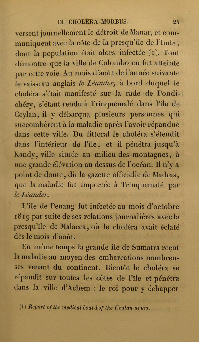 versent journellement le détroit de Manar, et com- muniquent avec la côte de la presqu’île de l’Inde, dont la population était alors infectée (i). Tout démontre que la ville de Colombo en fut atteinte par cette voie. Au mois d’août de l’année suivante le vaisseau anglais le Léander, à bord duquel le choléra s’était manifesté sur la rade de Pondi- chéry, s’étant rendu à Trinquemalé dans Tîle de Ceylan, il y débarqua plusieurs personnes qui succombèrent à la maladie après l’avoir répandue dans cette ville. Du littoral le choléra s’étendit dans l’intérieur de l’île, et il pénétra jusqu’à Kandy, ville située au milieu des montagnes, à une grande élévation au dessus de l’océan. Il n’y a point de doute, dit la gazette officielle de Madras, que la maladie fut importée à Trinquemalé par le Léander. L’île de Penang fut infectée au mois d’octobre 1819 par suite de ses relations journalières avec la presqu’île de Malacca, où le choléra avait éclaté dès le mois d’août. En même temps la grande île de Sumatra reçut la maladie au moyen des embarcations nombreu- ses venant du continent. Bientôt le choléra se répandit sur toutes les côtes de l’île et pénétra dans la ville d’Achem : le roi pour y échapper (1) Report of the medical boardof lhe Cenlan arm^.