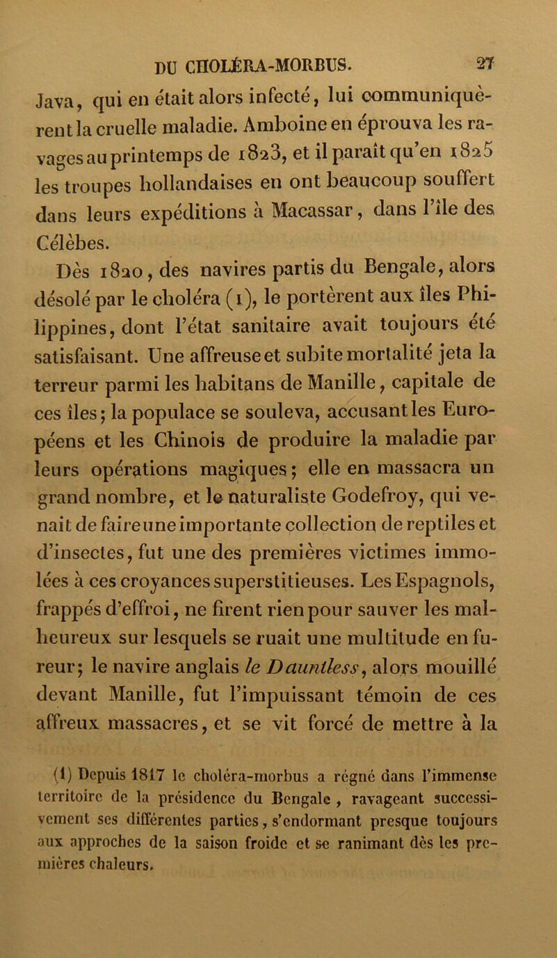 Java, qui en était alors infecté, lui Gommuniquè- rentla cruelle maladie. Amboine en éprouva les ra- vages au printemps de 1823, et il paraît qu’en iSti5 les troupes liollandaises en ont beaucoup souffert dans leurs expéditions à Macassar, dans l’île des Célèbes. Dès 1820, des navires partis du Bengale, alors désolé par le choléra (1), le portèrent aux îles Phi- lippines , dont l’état sanitaire avait toujours été satisfaisant. Une affreuseet subite mortalité jeta la terreur parmi les habitans de Manille, capitale de ces îles; la populace se souleva, accusant les Euro- péens et les Chinois de produire la maladie par leurs opérations magiques ; elle en massacra un grand nombre, et le naturaliste Godefroy, qui ve- nait de faire une importante collection de reptiles et d’insectes, fut une des premières victimes immo- lées à ces croyances superstitieuses. Les Espagnols, frappés d’effroi, ne firent rien pour sauver les mal- heureux sur lesquels se ruait une multitude en fu- reur; le navire anglais le Dauntless, alors mouillé devant Manille, fut l’impuissant témoin de ces affreux massacres, et se vit forcé de mettre à la (1) Depuis 1817 le choléra-raorbus a régne dans l’immense territoire de la présidence du Bengale , ravageant successi- vement ses différentes parties, s’endormant presque toujours aux approches de la saison froide et se ranimant des les pre- mières chaleurs.