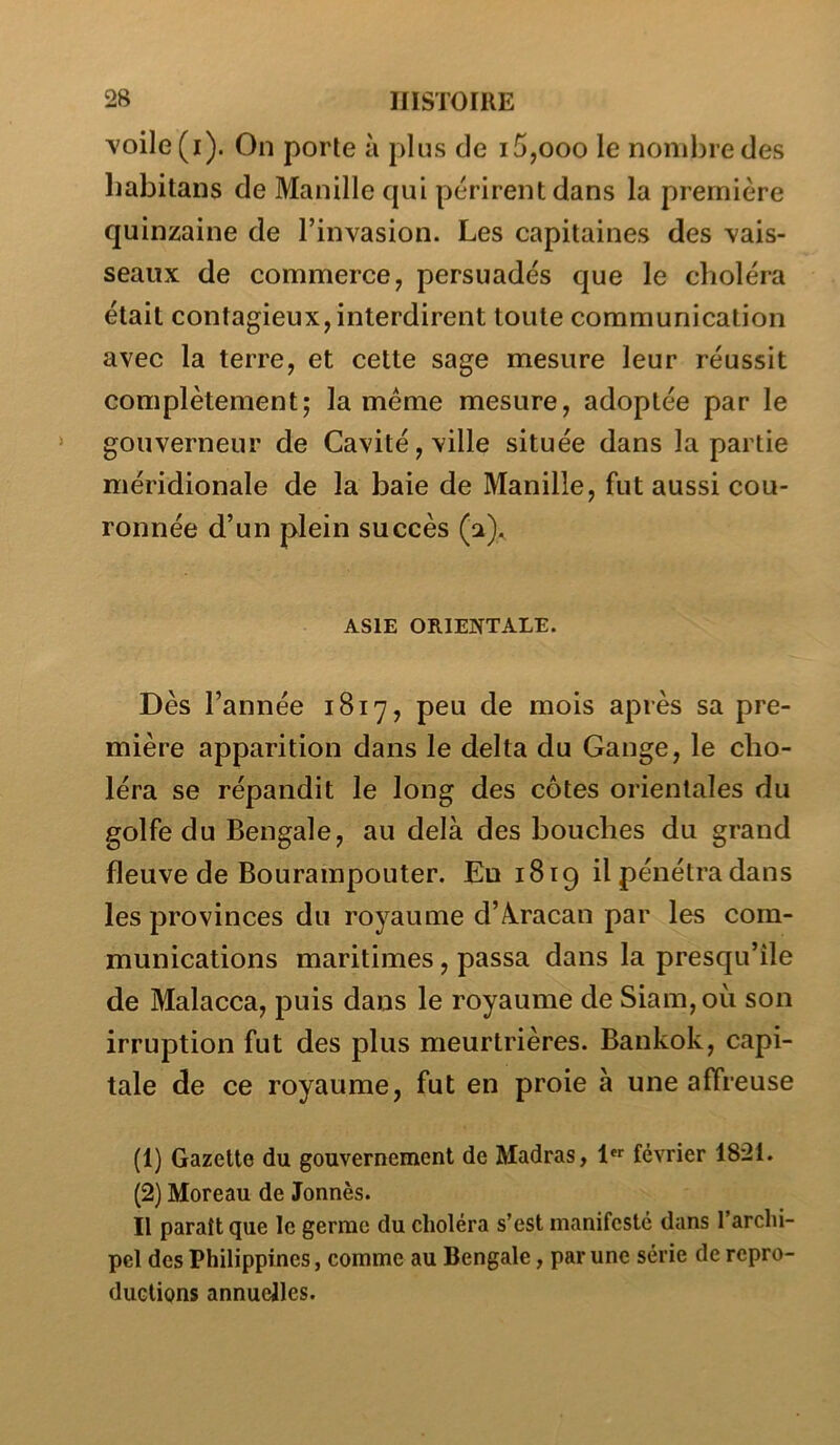 \oile(i). On porte à plus de i5,ooo le nombre des babitans de Manille qui périrent dans la première quinzaine de l’invasion. Les capitaines des vais- seaux de commerce, persuadés que le choléra était contagieux, interdirent toute communication avec la terre, et cette sage mesure leur réussit complètement; la meme mesure, adoptée par le gouverneur de Cavité, ville située dans la partie méridionale de la baie de Manille, fut aussi cou- ronnée d’un plein succès (a). ASIE ORIENTALE. Dès l’année 1817, peu de mois après sa pre- mière apparition dans le delta du Gange, le cho- léra se répandit le long des côtes orientales du golfe du Bengale, au delà des bouches du grand fleuve de Bourampouter. Eu 1819 il pénétra dans les provinces du royaume d’Â.racan par les com- munications maritimes, passa dans la presqu’île de Malacca, puis dans le royaume de Siam,où son irruption fut des plus meurtrières. Bankok, capi- tale de ce royaume, fut en proie à une affreuse (1) Gazette du gouvernement de Madras, 1**^ février 1821. (2) Moreau de Jonnès. Il paraît que le germe du choléra s’est manifesté dans l’archi- pcl des Philippines, comme au Bengale, par une série de repro- ductions annuelles.