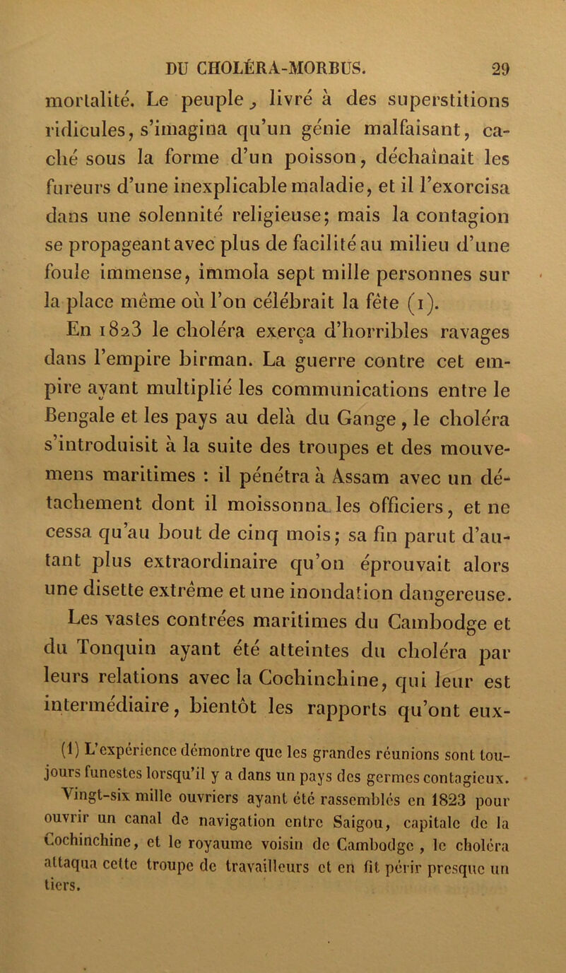 morlalité. Le peuple^ livré à des superstitions ridicules, s’imagina qu’un génie malfaisant, ca- ché sous la forme d’un poisson, déchaînait les fureurs d’une inexplicable maladie, et il l’exorcisa dans une solennité religieuse; mais la contagion se propageant avec plus de facilité au milieu d’une foule immense, immola sept mille personnes sur la place même où l’on célébrait la fête (i). En 1823 le choléra exerça d’horribles ravages 0 O dans l’empire birman. La guerre contre cet em- pire ayant multiplié les communications entre le Bengale et les pays au delà du Gange , le choléra s’introduisit à la suite des troupes et des mouve- mens maritimes : il pénétra à Assam avec un dé- tachement dont il moissonna.les officiers, et ne cessa qu au bout de cinq mois; sa fin parut d’au- tant plus extraordinaire qu’on éprouvait alors une disette extrême et une inondation dangereuse. Les vastes contrées maritimes du Cambodge et du Tonquin ayant été atteintes du choléra par leurs relations avec la Gochinchine, qui leur est intermédiaire, bientôt les rapports qu’ont eux- (1) L’expérience démontre que les grandes réunions sont tou- jours funestes lorsqu’il y a dans un pays des germes contagieux. A^ingt-six mille ouvriers ayant été rassemblés en 1823 pour ouvrir un canal de navigation entre Saigou, capitale de la Cochinchine, et le royaume voisin de Cambodge , le choléra attaqua cette troupe de travailleurs et en fit périr presque un tiers.