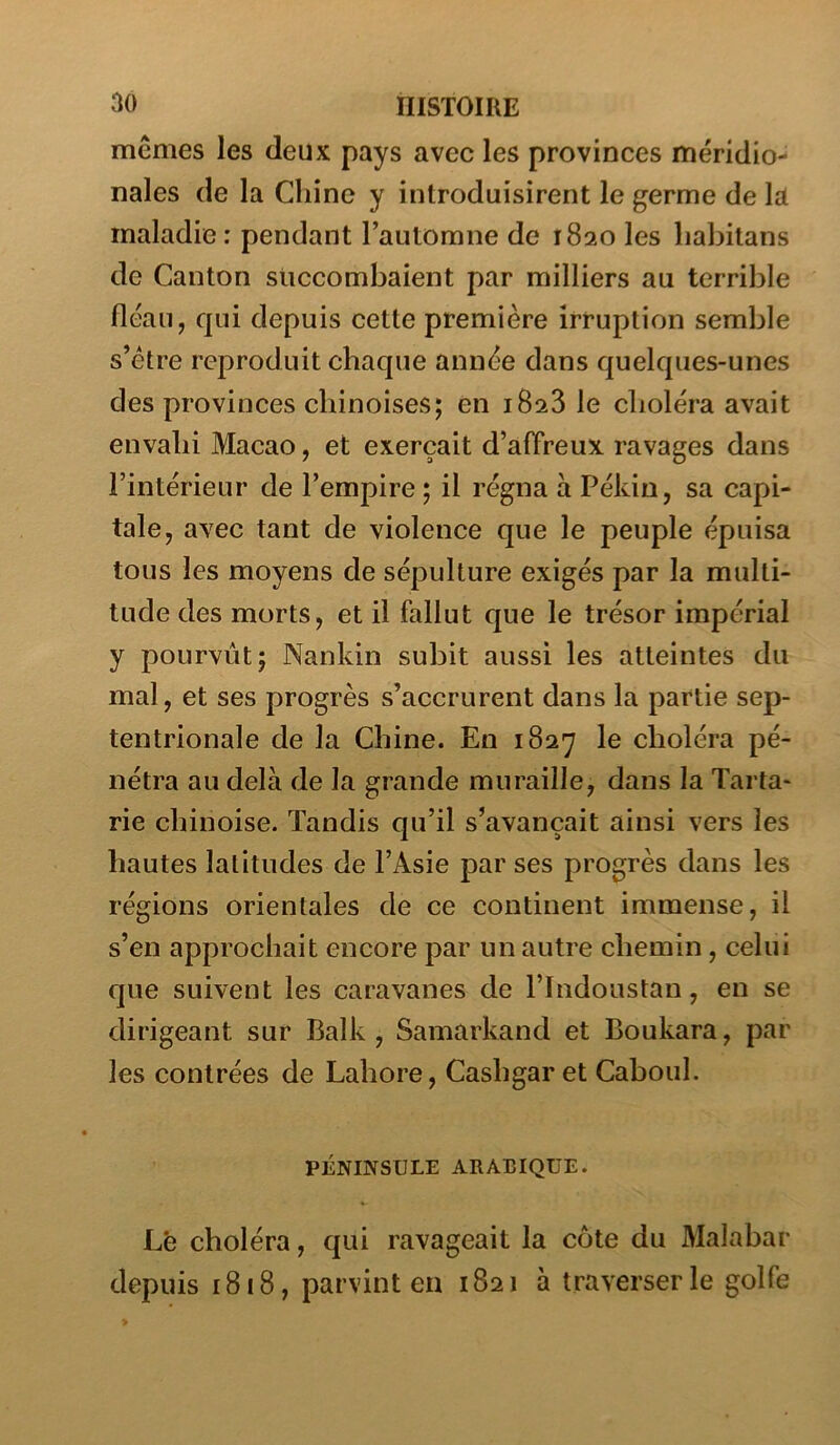 mêmes les deux pays avec les provinces méridio- nales de la Chine y introduisirent le germe de la maladie: pendant l’automne de 1820 les liabitans de Canton succombaient par milliers au terrible fléau, qui depuis cette première irruption semble s’étre reproduit chaque année dans quelques-unes des provinces chinoises; en 1828 le choléra avait envahi Macao, et exerçait d’alTreux ravages dans l’intérieur de l’empire ; il régna à Pékin, sa capi- tale, avec tant de violence que le peuple épuisa tous les moyens de sépulture exigés par la multi- tude des morts, et il fallut que le trésor impérial y pourvut; Nankin subit aussi les atteintes du mal, et ses progrès s’accrurent dans la partie sep- tentrionale de la Chine. En 1827 le choléra pé- nétra au delà de la grande muraille, dans la Tarta- rie chinoise. Tandis qu’il s’avançait ainsi vers les hautes latitudes de l’Asie par ses progrès dans les régions orientales de ce continent immense, il s’en approchait encore par un autre chemin, celui que suivent les caravanes de Tlndoustan, en se dirigeant sur Balk, Samarkand et Boukara, par les contrées de Lahore, Cashgar et Caboul. PÉNINSULE ARABIQUE. Lé choléra, qui ravageait la côte du Malabar depuis 1818, parvint en 1821 à traverser le golfe