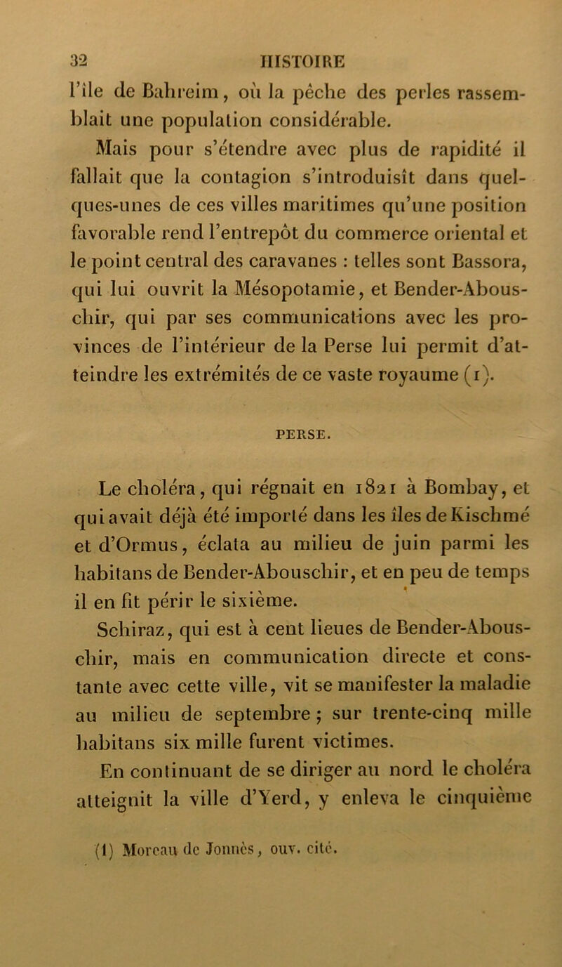 l’ile de Biihieim, où la pèche des perles rassem- blait une population considérable. Mais pour s’étendre avec plus de rapidité il fallait que la contagion s’introduisît dans quel- ques-unes de ces villes maritimes qu’une position hivorable rend l’entrepôt du commerce oriental et le point central des caravanes : telles sont Bassora, qui lui ouvrit la Mésopotamie, et Bender-Abous- chir, qui par ses communications avec les pro- vinces de l’intérieur de la Perse lui permit d’at- teindre les extrémités de ce vaste royaume (i). PERSE. Le choléra, qui régnait en 1821 à Bombay, et qui avait déjà été importé dans les îles deKischmé et d’Ormus, éclata au milieu de juin parmi les habitans de Bender-Abouschir, et en peu de temps il en fit périr le sixième. Schiraz, qui est à cent lieues de Bender-Abous- chir, mais en communication directe et cons- tante avec cette ville, vit se manifester la maladie au milieu de septembre ; sur trente-cinq mille habitans six mille furent victimes. En continuant de se diriger au nord le choléra atteignit la ville d’Yerd, y enleva le cinquième