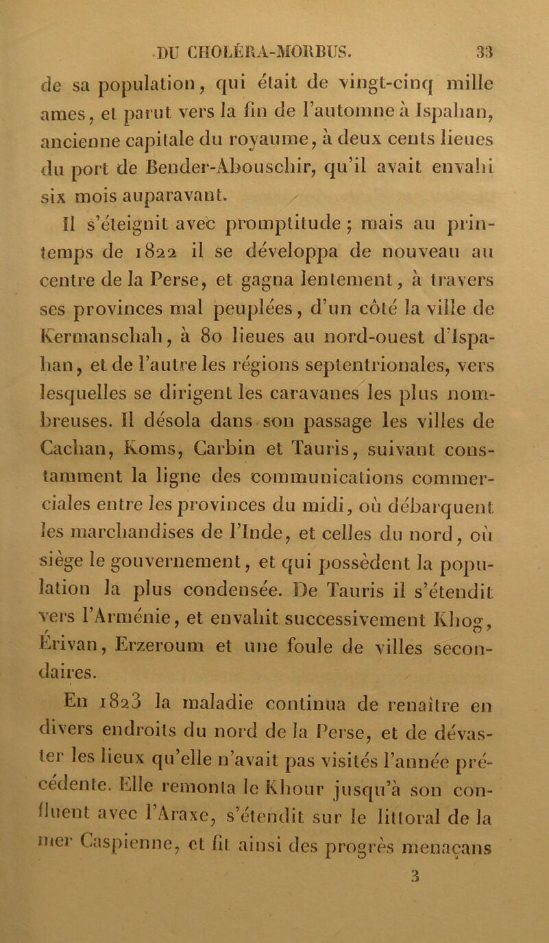 de sa population, qui était de Yingt-cinq mille âmes, et parut vers la fin de rautomne à Ispahan, ancienne capitale du royaume, à deux cents lieues du port de Bender-Abouscbir, qu’il avait envalii six mois auparavant^ îl s’éteignit avec promptitude ; mais au prin- temps de 1822 il se développa de nouveau au centre de la Perse, et gagna lentement, à travers ses provinces mal peuplées, d’un côté la ville de Kermanscbah, à 80 lieues au nord-ouest d’ispa- ban, et de l’autre les régions septentrionales, vers lesquelles se dirigent les caravanes les plus nom- lireuses. Il désola dans son passage les villes de Caclian, Roms, Carbin et Taiiris, suivant cons- tamment la ligne des communications commer- ciales entre les provinces du midi, où débarquent les marchandises de l’Inde, et celles du nord, où siège le gouvernement, et qui possèdent la popu- lation la plus condensée. De Tauris il s’étendit vers l’Arménie, et envahit successivement Kho, Erivan, Erzeroum et une foule de villes secon- daires. En 1828 la maladie continua de renaître en divers endroits du noid de la Perse, et de dévas- ter les lieux qu’elle n’avait pas visités l’année pré- cédente. Elle remonta le Khour jusqu’à son con- lluent avec 1 Araxe, s’étendit sur le littoral de la mer Caspienne, et fit ainsi des progrès menacans 3