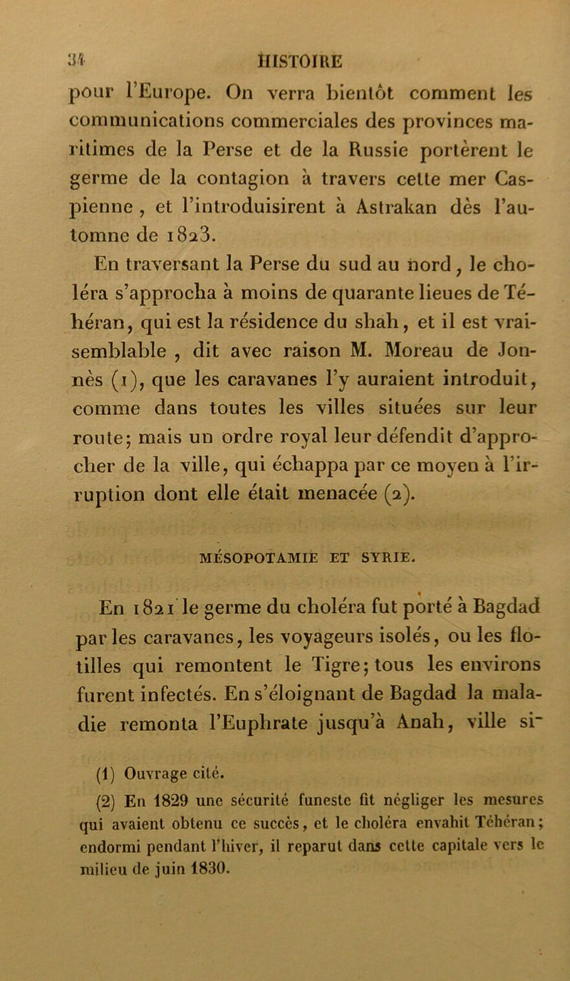 ilISTOIlŒ pour l’Europe. On verra bientôt comment les communications commerciales des provinces ma- ritimes de la Perse et de la Russie portèrent le germe de la contagion à travers celte mer Cas- pienne , et l’introduisirent à Astrakan dès l’au- tomne de 1823. En traversant la Perse du sud au nord, le cho- iera s’approcha à moins de quarante lieues de Té- héran, qui est la résidence du shah, et il est vrai- semblable , dit avec raison M. Moreau de Jon- nès (i), que les caravanes l’y auraient introduit, comme dans toutes les villes situées sur leur roule; mais un ordre royal leur défendit d’appro- cher de la ville, qui échappa par ce moyen à l’ir- ruption dont elle était menacée (2). MÉSOPOTAMIE ET SYRIE. En 1821 le germe du choléra fut porté à Bagdad parles caravanes, les voyageurs isolés, ou les flo- tilles qui remontent le Tigre; tous les environs furent infectés. En s’éloignant de Bagdad la mala- die remonta l’Euphrate jusqu’à Anah, ville si {!) Ouvrage cité. (2) En 1829 une sécurité funeste fit négliger les mesures qui avaient obtenu ce succès, et le choléra envahit Téhéran ; endormi pendant fhiver, il reparut dans cette capitale vers le milieu de juin 1830.